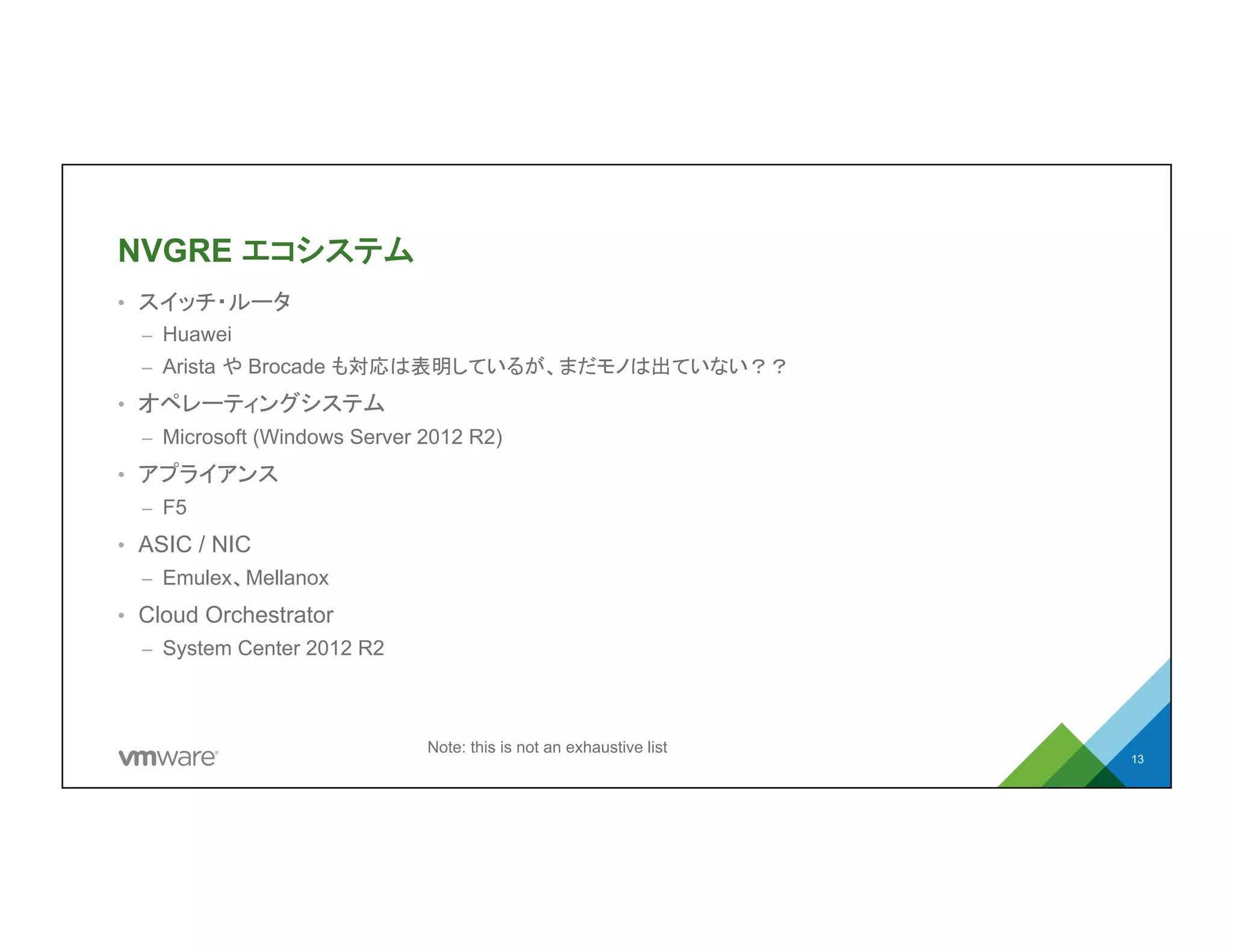 NVGRE エコシステム
•  スイッチ・ルータ
–  Huawei
–  Arista や Brocade も対応は表明しているが、まだモノは出ていない？？
•  オペレーティングシステム
–  Microsoft (Windows Server 2012 R2)
•  アプライアンス
–  F5
•  ASIC / NIC
–  Emulex、Mellanox
•  Cloud Orchestrator
–  System Center 2012 R2
13
Note: this is not an exhaustive list
 
