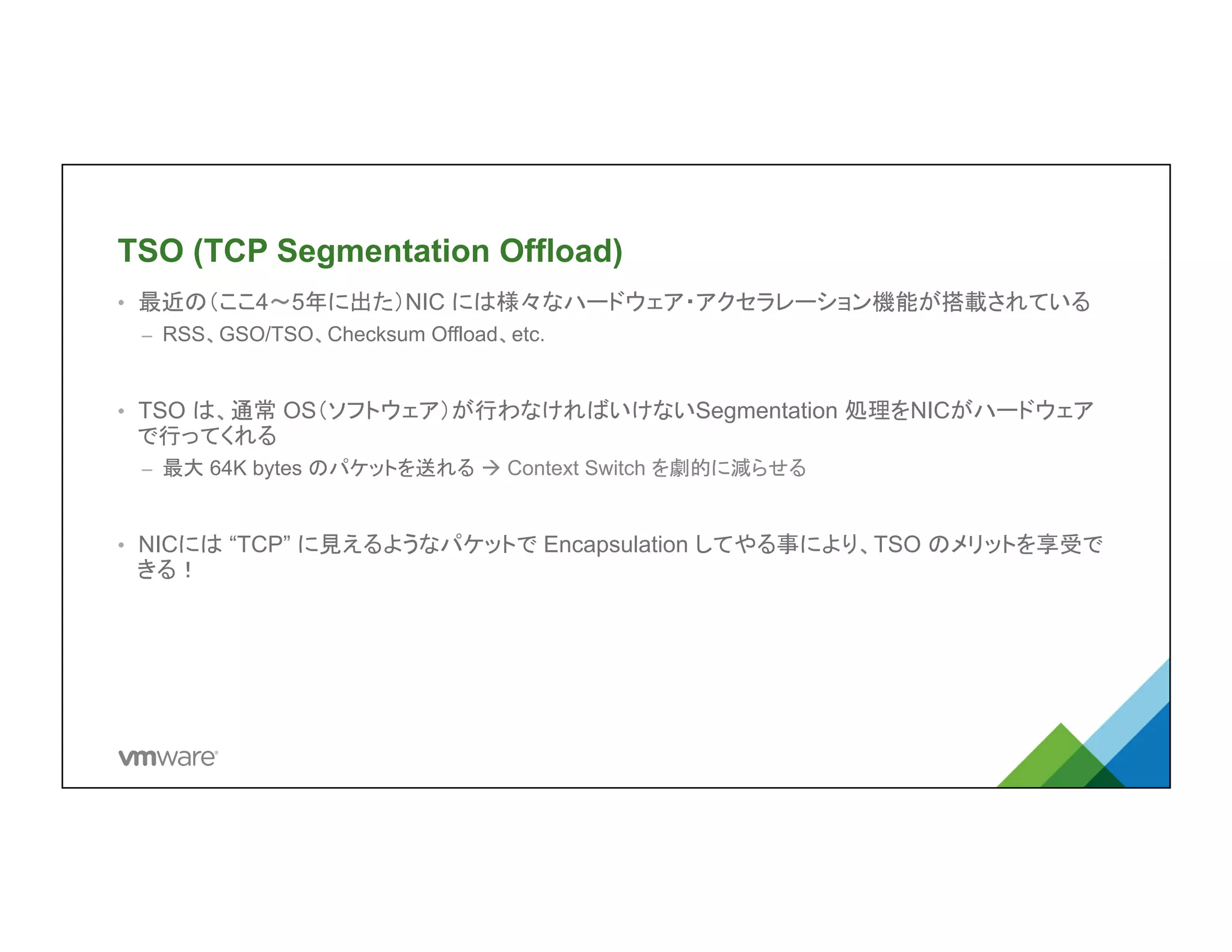 TSO (TCP Segmentation Offload)	
•  最近の（ここ4〜5年に出た）NIC には様々なハードウェア・アクセラレーション機能
が搭載されている
–  RSS、GSO/TSO、Checksum Offload、etc.
•  TSO は、通常 OS（ソフトウェア）が行わなければいけないSegmentation 処理を
NICがハードウェアで行ってくれる
–  最大 64K bytes のパケットを送れる à Context Switch を劇的に減らせる
•  NICには “TCP” に見えるようなパケットで Encapsulation してやる事により、TSO
のメリットを享受できる！	
 