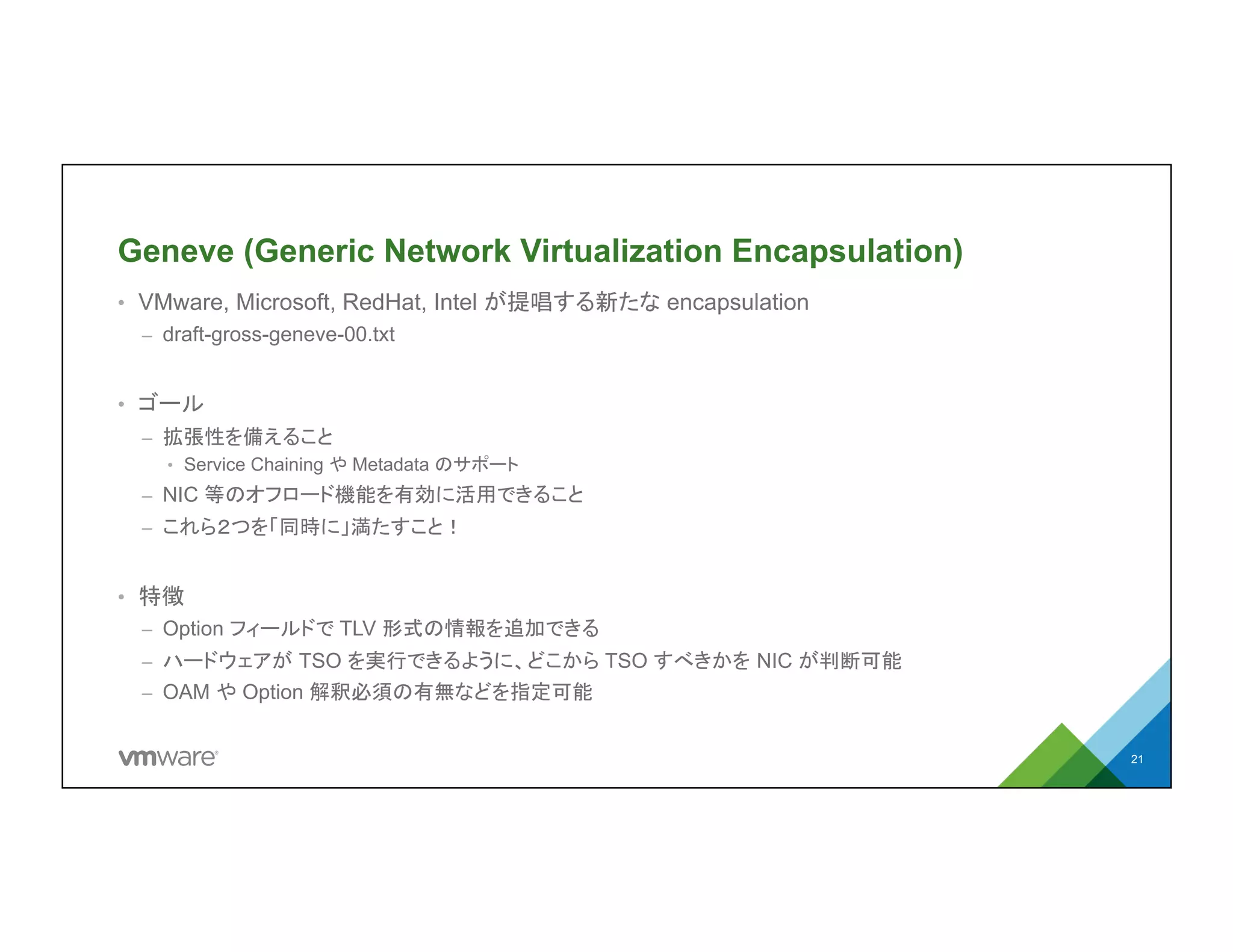 Geneve (Generic Network Virtualization
Encapsulation)
•  VMware, Microsoft, RedHat, Intel が提唱する新たな encapsulation
–  draft-gross-geneve-00.txt
•  ゴール
–  拡張性を備えること
•  Service Chaining や Metadata のサポート
–  NIC 等のオフロード機能を有効に活用できること
–  これら２つを「同時に」満たすこと！
•  特徴
–  Option フィールドで TLV 形式の情報を追加できる
–  ハードウェアが TSO を実行できるように、どこから TSO すべきかを NIC が判断可能
–  OAM や Option 解釈必須の有無などを指定可能
21
 