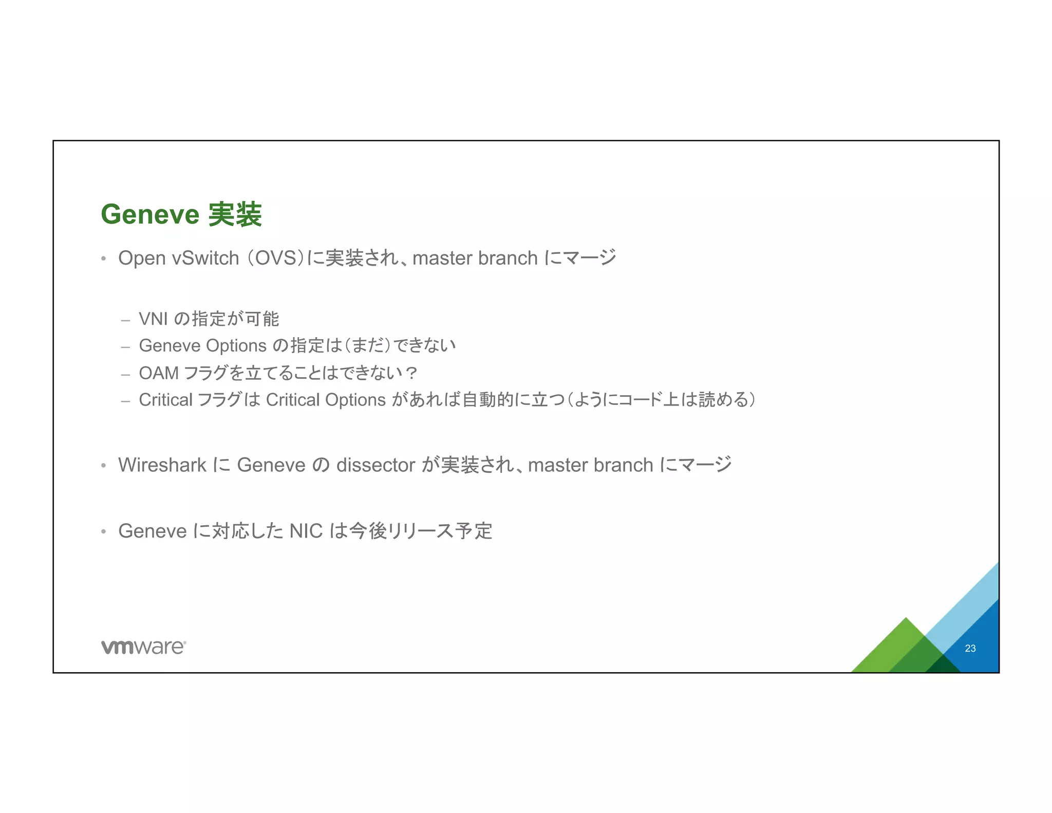Geneve 実装
•  Open vSwitch （OVS）に実装され、master branch にマージ
–  VNI の指定が可能
–  Geneve Options の指定は（まだ）できない
–  OAM フラグを立てることはできない？
–  Critical フラグは Critical Options があれば自動的に立つ（ようにコード上は読める）
•  Wireshark に Geneve の dissector が実装され、master branch にマージ
•  Geneve に対応した NIC は今後リリース予定
23
 