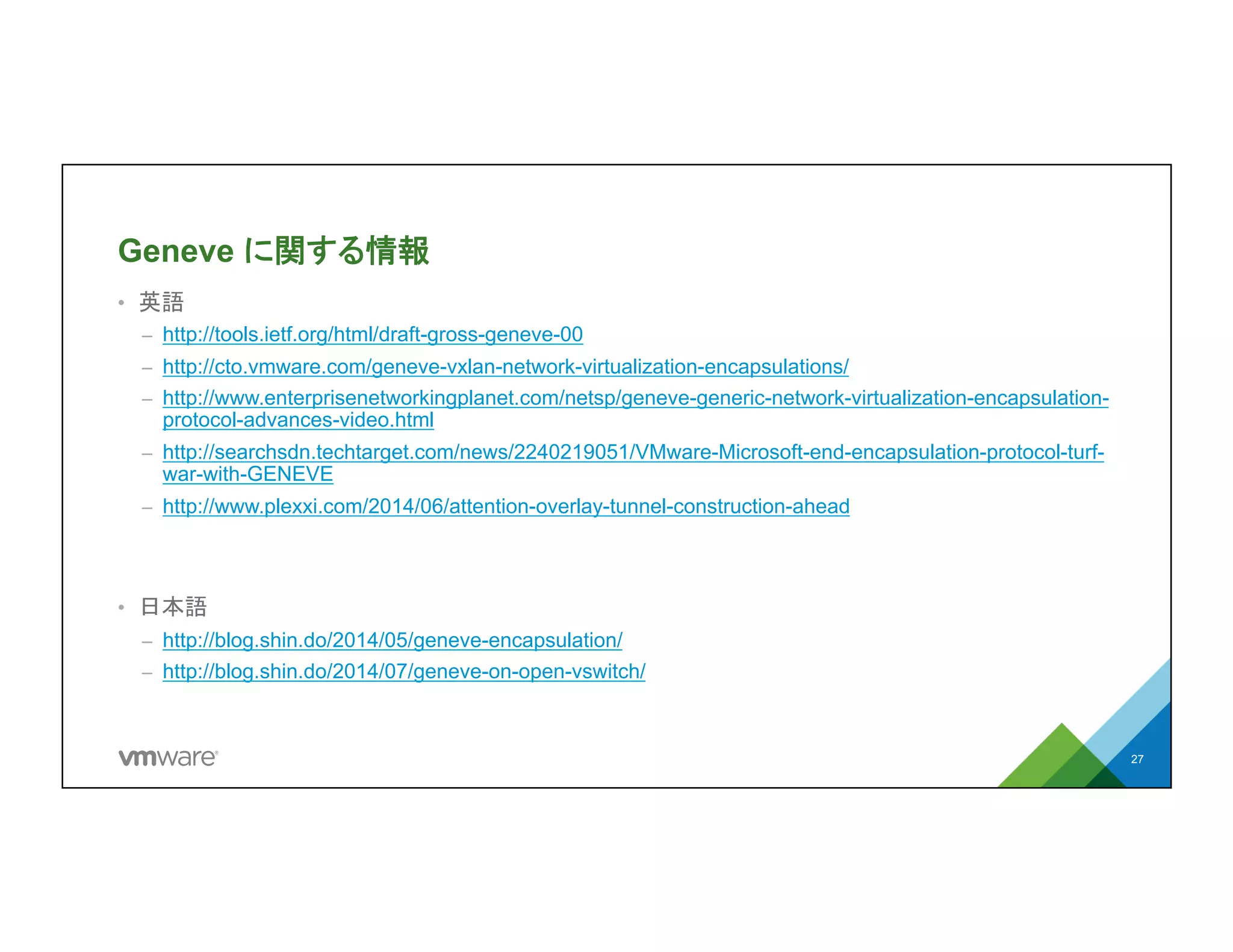 Geneve に関する情報
•  英語
–  http://tools.ietf.org/html/draft-gross-geneve-00
–  http://cto.vmware.com/geneve-vxlan-network-virtualization-encapsulations/
–  http://www.enterprisenetworkingplanet.com/netsp/geneve-generic-network-
virtualization-encapsulation-protocol-advances-video.html
–  http://searchsdn.techtarget.com/news/2240219051/VMware-Microsoft-end-
encapsulation-protocol-turf-war-with-GENEVE
–  http://www.plexxi.com/2014/06/attention-overlay-tunnel-construction-ahead
•  日本語
–  http://blog.shin.do/2014/05/geneve-encapsulation/
–  http://blog.shin.do/2014/07/geneve-on-open-vswitch/
27
 