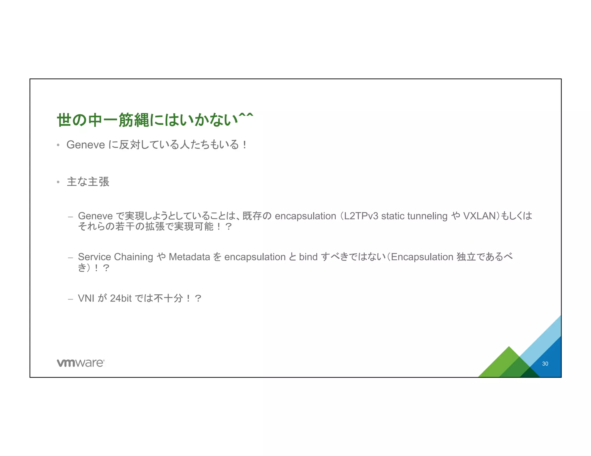 世の中一筋縄にはいかない＾＾
•  Geneve に反対している人たちもいる！
•  主な主張
–  Geneve で実現しようとしていることは、既存の encapsulation （L2TPv3 static
tunneling や VXLAN）もしくはそれらの若干の拡張で実現可能！？
–  Service Chaining や Metadata を encapsulation と bind すべきではない
（Encapsulation 独立であるべき）！？
–  VNI が 24bit では不十分！？
30
 
