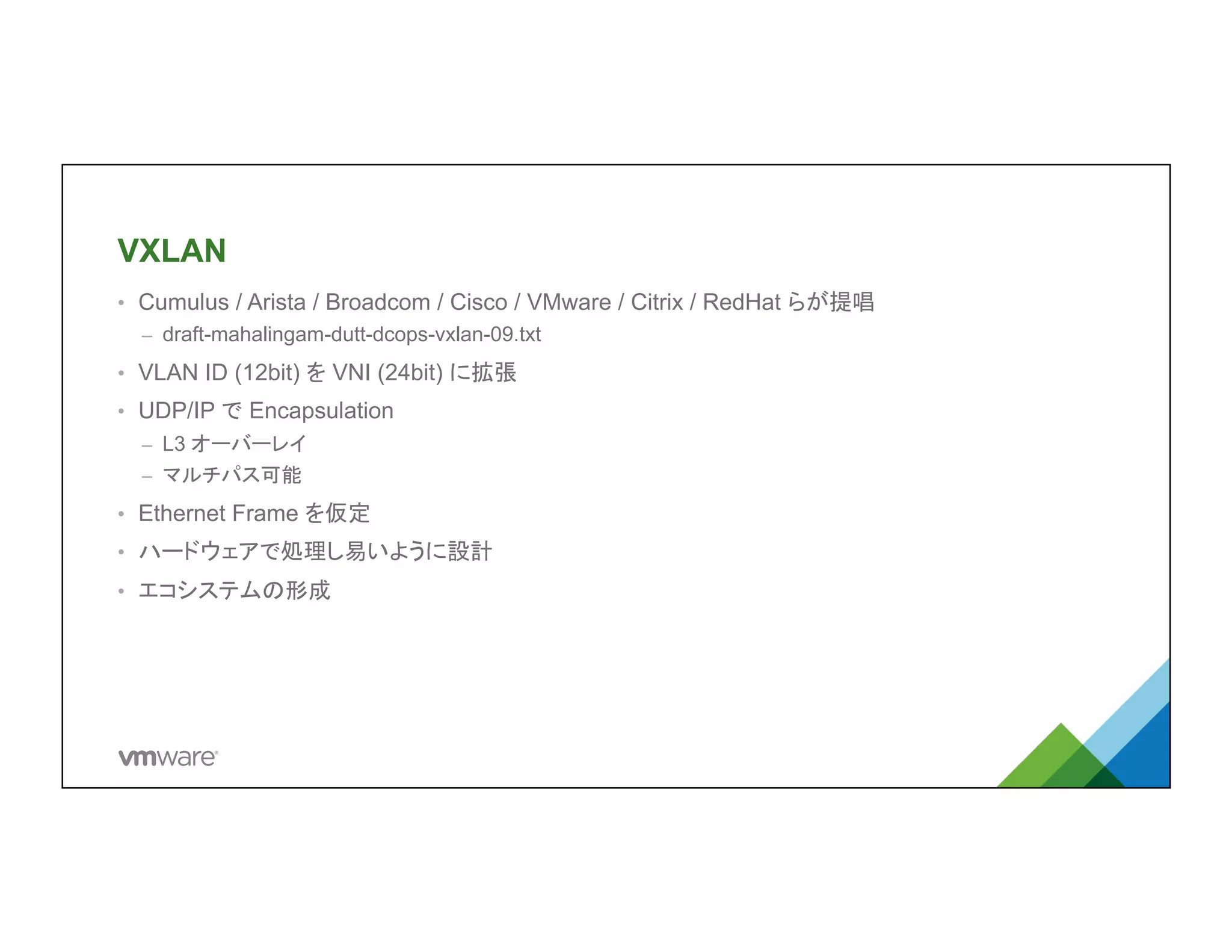 VXLAN	
•  Cumulus / Arista / Broadcom / Cisco / VMware / Citrix / RedHat らが提唱
–  draft-mahalingam-dutt-dcops-vxlan-09.txt
•  VLAN ID (12bit) を VNI (24bit) に拡張
•  UDP/IP で Encapsulation
–  L3 オーバーレイ
–  マルチパス可能
•  Ethernet Frame を仮定
•  ハードウェアで処理し易いように設計
•  エコシステムの形成
 
