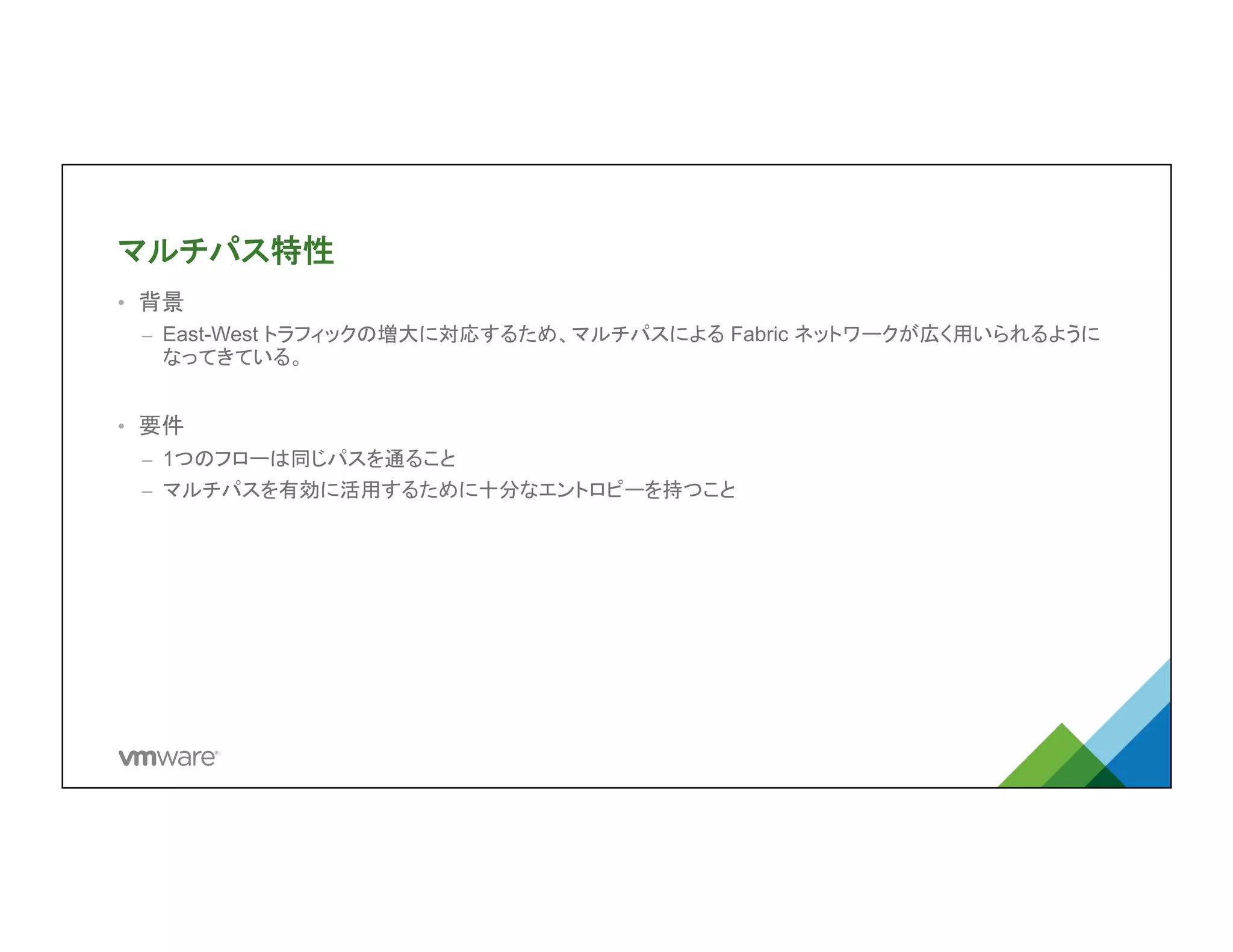 マルチパス特性	
•  背景
–  East-West トラフィックの増大に対応するため、マルチパスによる Fabric ネットワークが
広く用いられるようになってきている。
•  要件
–  1つのフローは同じパスを通ること
–  マルチパスを有効に活用するために十分なエントロピーを持つこと
 