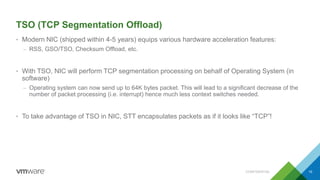 TSO (TCP Segmentation Offload)
• Modern NIC (shipped within 4-5 years) equips various hardware acceleration features:
– RSS, GSO/TSO, Checksum Offload, etc.
• With TSO, NIC will perform TCP segmentation processing on behalf of Operating System (in
software)
– Operating system can now send up to 64K bytes packet. This will lead to a significant decrease of the
number of packet processing (i.e. interrupt) hence much less context switches needed.
• To take advantage of TSO in NIC, STT encapsulates packets as if it looks like “TCP”!
CONFIDENTIAL 15
 