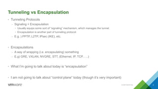 Tunneling vs Encapsulation
• Tunneling Protocols
– Signaling + Encapsulation
• Usually equips some sort of “signaling” mechanism, which manages the tunnel.
• Encapsulation is another part of tunneling protocol.
– E.g. ) PPTP, L2TP, IPsec (IKE), etc.
• Encapsulations
– A way of wrapping (i.e. encapsulating) something
– E.g) GRE, VXLAN, NVGRE, STT, (Ethernet, IP, TCP, ….)
• What I’m going to talk about today is “encapsulation”
• I am not going to talk about “control plane” today (though it’s very important)
CONFIDENTIAL 2
 