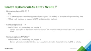 Geneve replaces VXLAN / STT / NVGRE ?
• Geneve replaces VXLAN ?
– NO
– VXLAN ecosystem has already grown big enough so it is unlikely to be replaced by something else
– VMware will continue to support VXLAN and ecosystem partners
• Geneve replaces STT?
– In short term, NO. In the long run, maybe if
• Geneve is accepted by the market and Geneve-aware NIC becomes widely available in the same level as STT
today.
• Geneve replaces NVGRE ?
– In short term, NO. In the long run, maybe if
• Geneve gets implemented on Windows and ecosystem is formed in the same level as NVGRE as to today.
CONFIDENTIAL 28
 