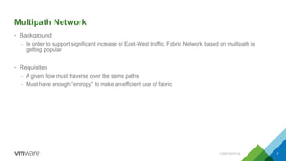 Multipath Network
• Background
– In order to support significant increase of East-West traffic, Fabric Network based on multipath is
getting popular
• Requisites
– A given flow must traverse over the same paths
– Must have enough “entropy” to make an efficient use of fabric
CONFIDENTIAL 7
 