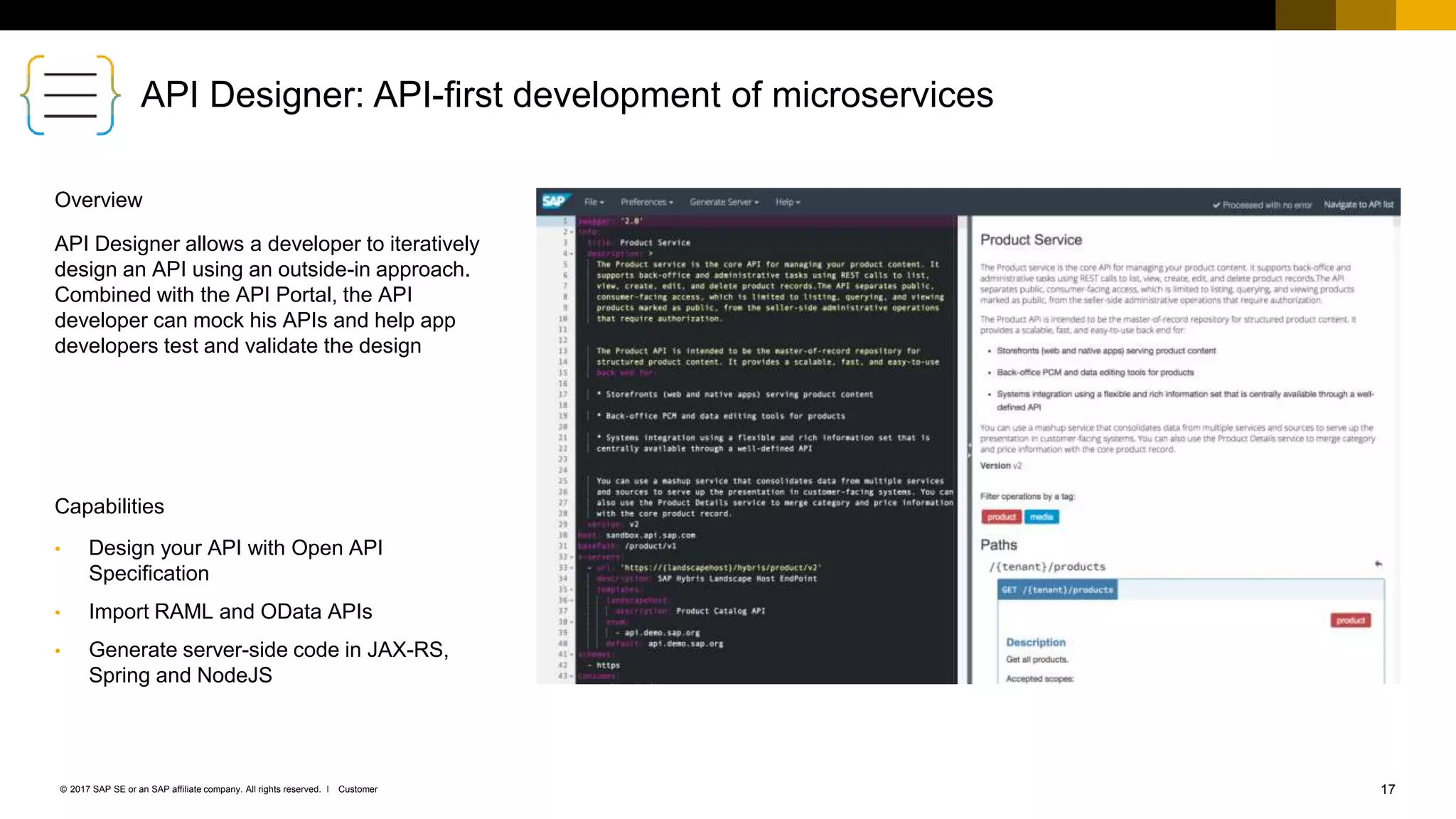 17Customer© 2017 SAP SE or an SAP affiliate company. All rights reserved. ǀ
API Designer: API-first development of microservices
• Design your API with Open API
Specification
• Import RAML and OData APIs
• Generate server-side code in JAX-RS,
Spring and NodeJS
API Designer allows a developer to iteratively
design an API using an outside-in approach.
Combined with the API Portal, the API
developer can mock his APIs and help app
developers test and validate the design
Capabilities
Overview
 