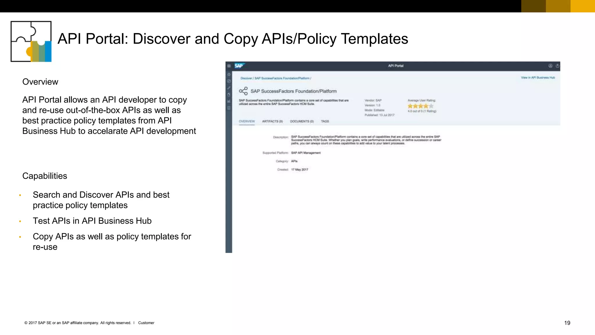 19Customer© 2017 SAP SE or an SAP affiliate company. All rights reserved. ǀ
API Portal: Discover and Copy APIs/Policy Templates
• Search and Discover APIs and best
practice policy templates
• Test APIs in API Business Hub
• Copy APIs as well as policy templates for
re-use
API Portal allows an API developer to copy
and re-use out-of-the-box APIs as well as
best practice policy templates from API
Business Hub to accelarate API development
Capabilities
Overview
 