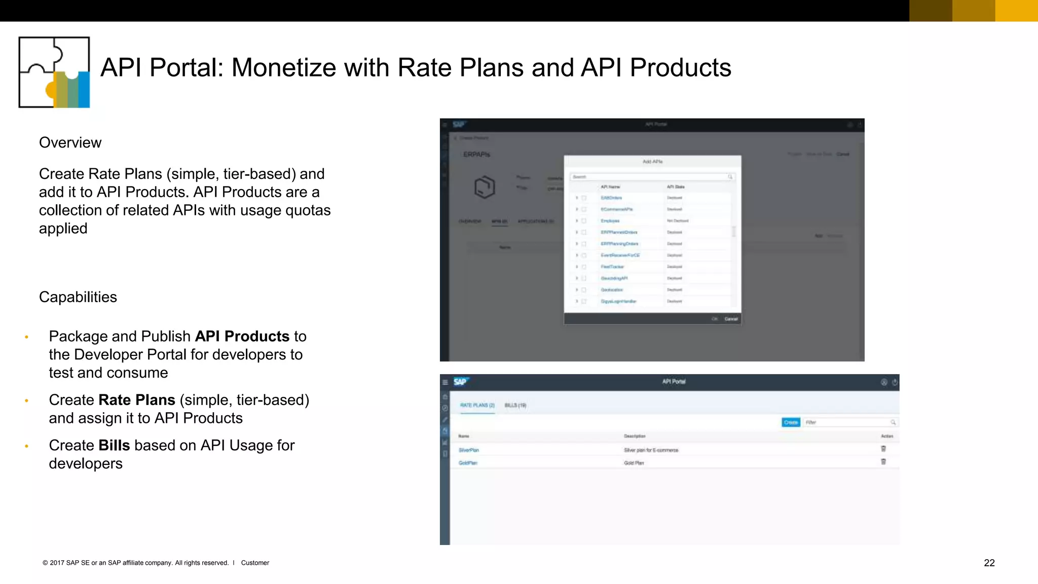 22Customer© 2017 SAP SE or an SAP affiliate company. All rights reserved. ǀ
API Portal: Monetize with Rate Plans and API Products
• Package and Publish API Products to
the Developer Portal for developers to
test and consume
• Create Rate Plans (simple, tier-based)
and assign it to API Products
• Create Bills based on API Usage for
developers
Create Rate Plans (simple, tier-based) and
add it to API Products. API Products are a
collection of related APIs with usage quotas
applied
Capabilities
Overview
 