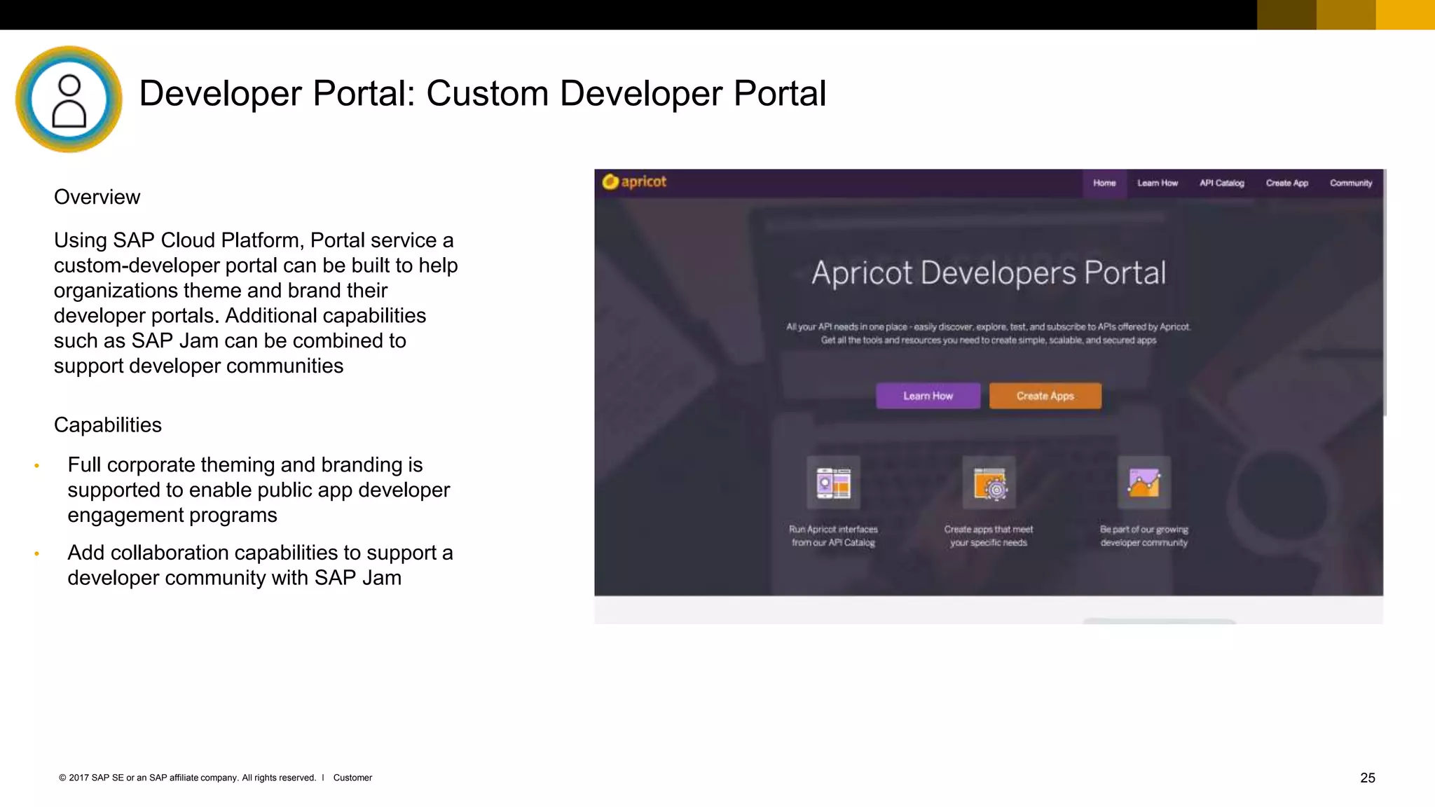 25Customer© 2017 SAP SE or an SAP affiliate company. All rights reserved. ǀ
Developer Portal: Custom Developer Portal
• Full corporate theming and branding is
supported to enable public app developer
engagement programs
• Add collaboration capabilities to support a
developer community with SAP Jam
Using SAP Cloud Platform, Portal service a
custom-developer portal can be built to help
organizations theme and brand their
developer portals. Additional capabilities
such as SAP Jam can be combined to
support developer communities
Capabilities
Overview
 