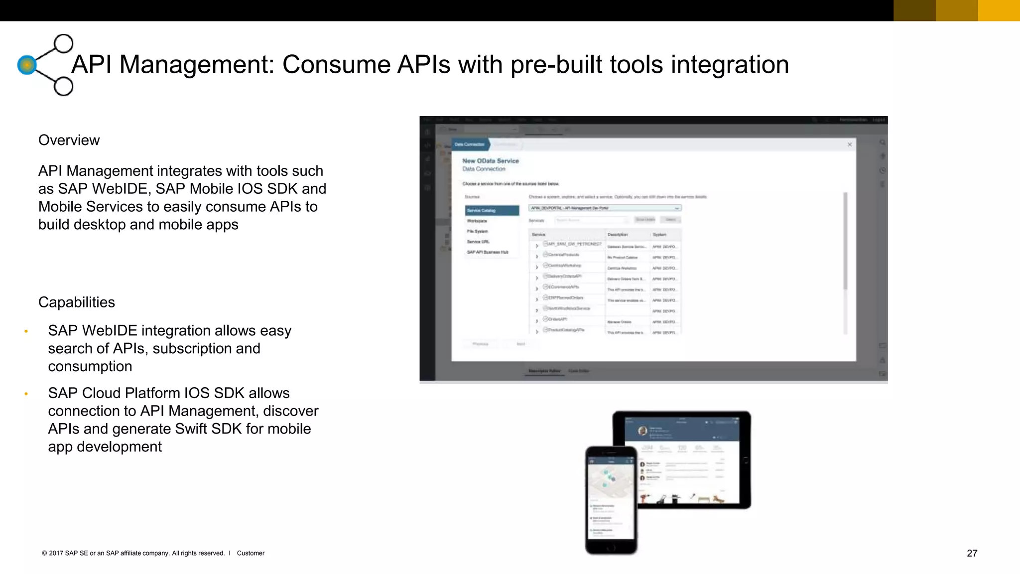 27Customer© 2017 SAP SE or an SAP affiliate company. All rights reserved. ǀ
API Management: Consume APIs with pre-built tools integration
• SAP WebIDE integration allows easy
search of APIs, subscription and
consumption
• SAP Cloud Platform IOS SDK allows
connection to API Management, discover
APIs and generate Swift SDK for mobile
app development
API Management integrates with tools such
as SAP WebIDE, SAP Mobile IOS SDK and
Mobile Services to easily consume APIs to
build desktop and mobile apps
Capabilities
Overview
 