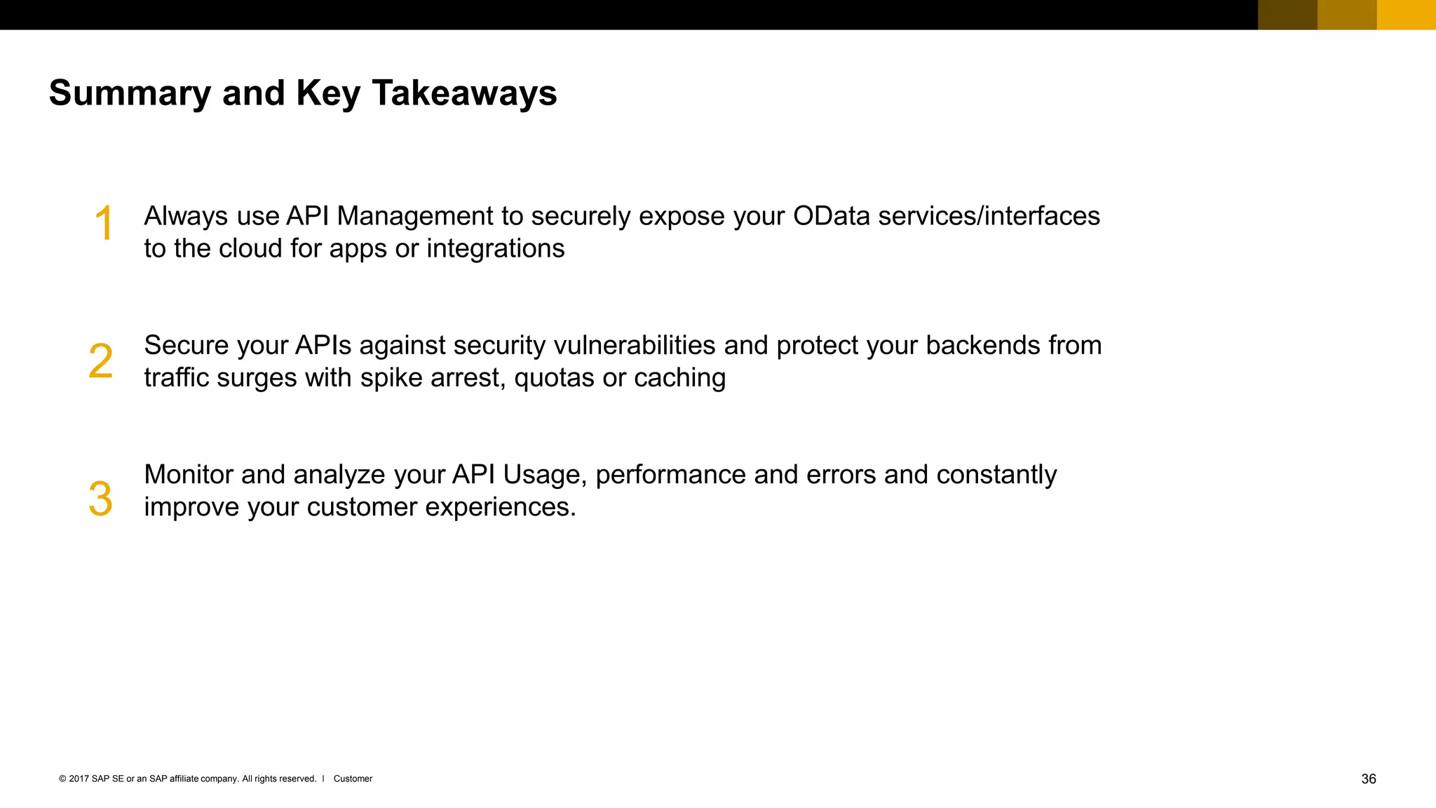 36Customer© 2017 SAP SE or an SAP affiliate company. All rights reserved. ǀ
Always use API Management to securely expose your OData services/interfaces
to the cloud for apps or integrations
Secure your APIs against security vulnerabilities and protect your backends from
traffic surges with spike arrest, quotas or caching
Monitor and analyze your API Usage, performance and errors and constantly
improve your customer experiences.
Summary and Key Takeaways
1
2
3
 