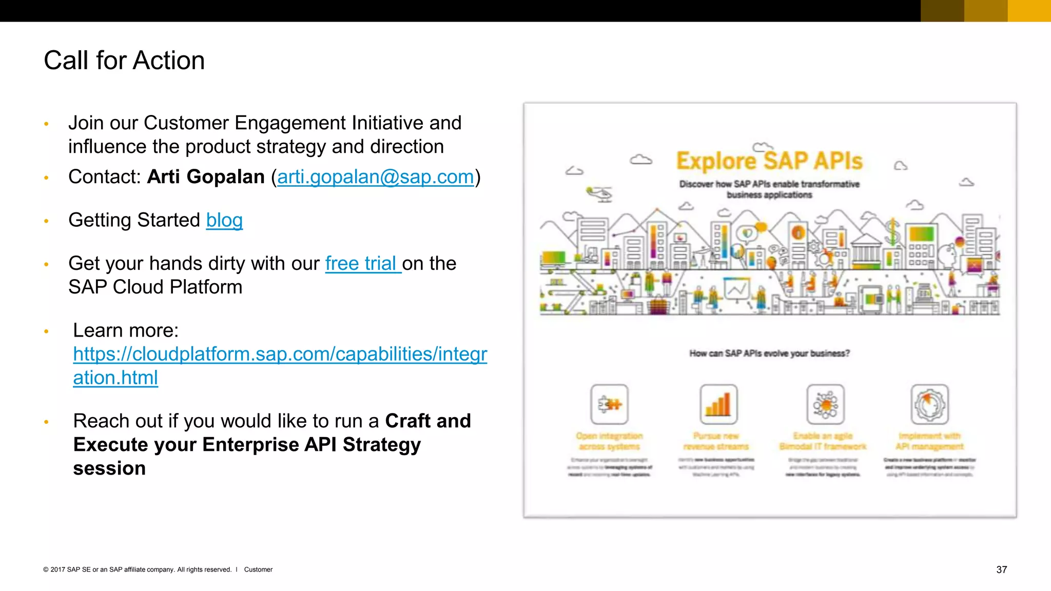 37Customer© 2017 SAP SE or an SAP affiliate company. All rights reserved. ǀ
• Join our Customer Engagement Initiative and
influence the product strategy and direction
• Contact: Arti Gopalan (arti.gopalan@sap.com)
• Getting Started blog
• Get your hands dirty with our free trial on the
SAP Cloud Platform
• Learn more:
https://cloudplatform.sap.com/capabilities/integr
ation.html
• Reach out if you would like to run a Craft and
Execute your Enterprise API Strategy
session
Call for Action
 