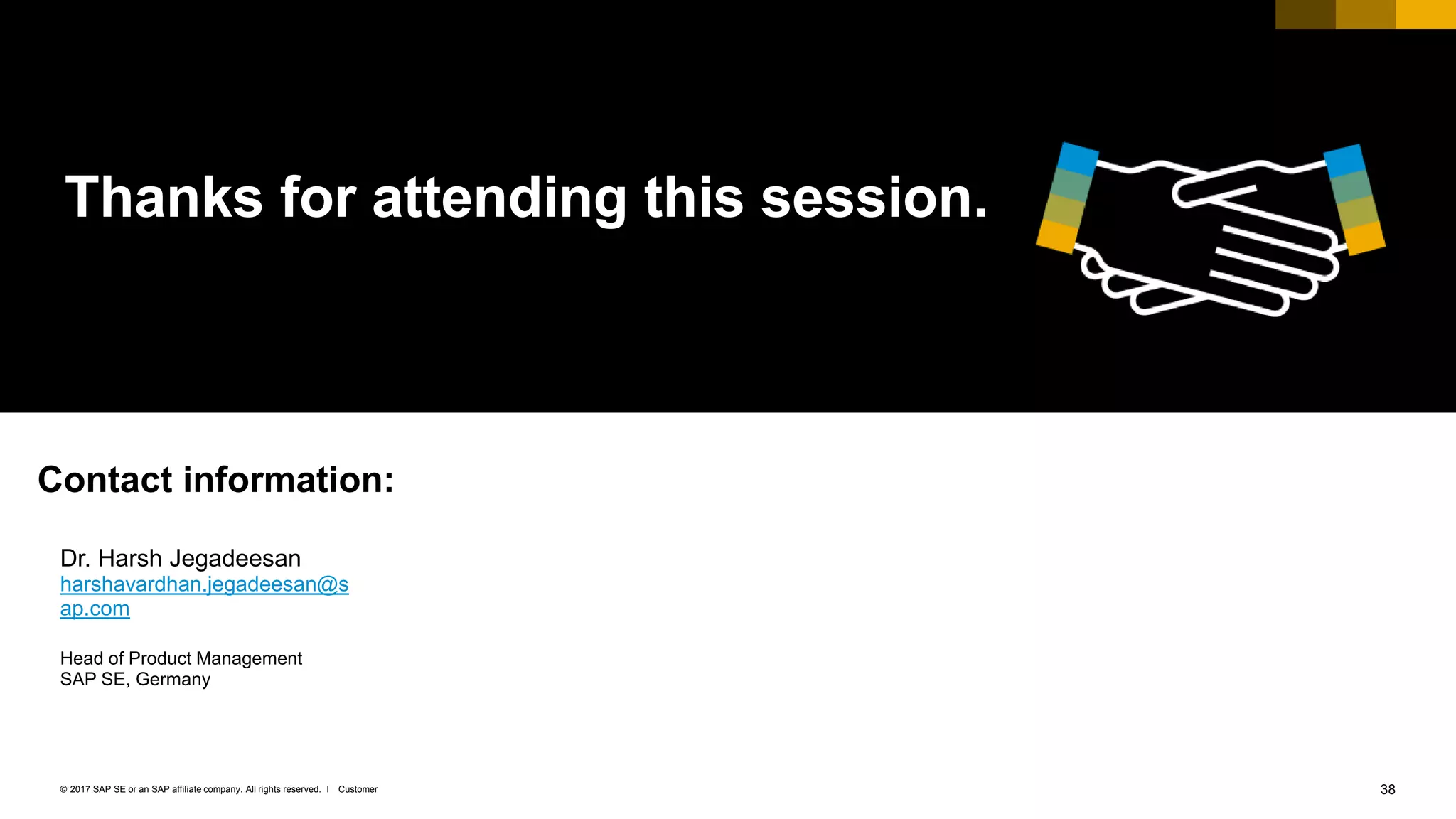 38Customer© 2017 SAP SE or an SAP affiliate company. All rights reserved. ǀ
Thanks for attending this session.
Dr. Harsh Jegadeesan
harshavardhan.jegadeesan@s
ap.com
Head of Product Management
SAP SE, Germany
Contact information:
 