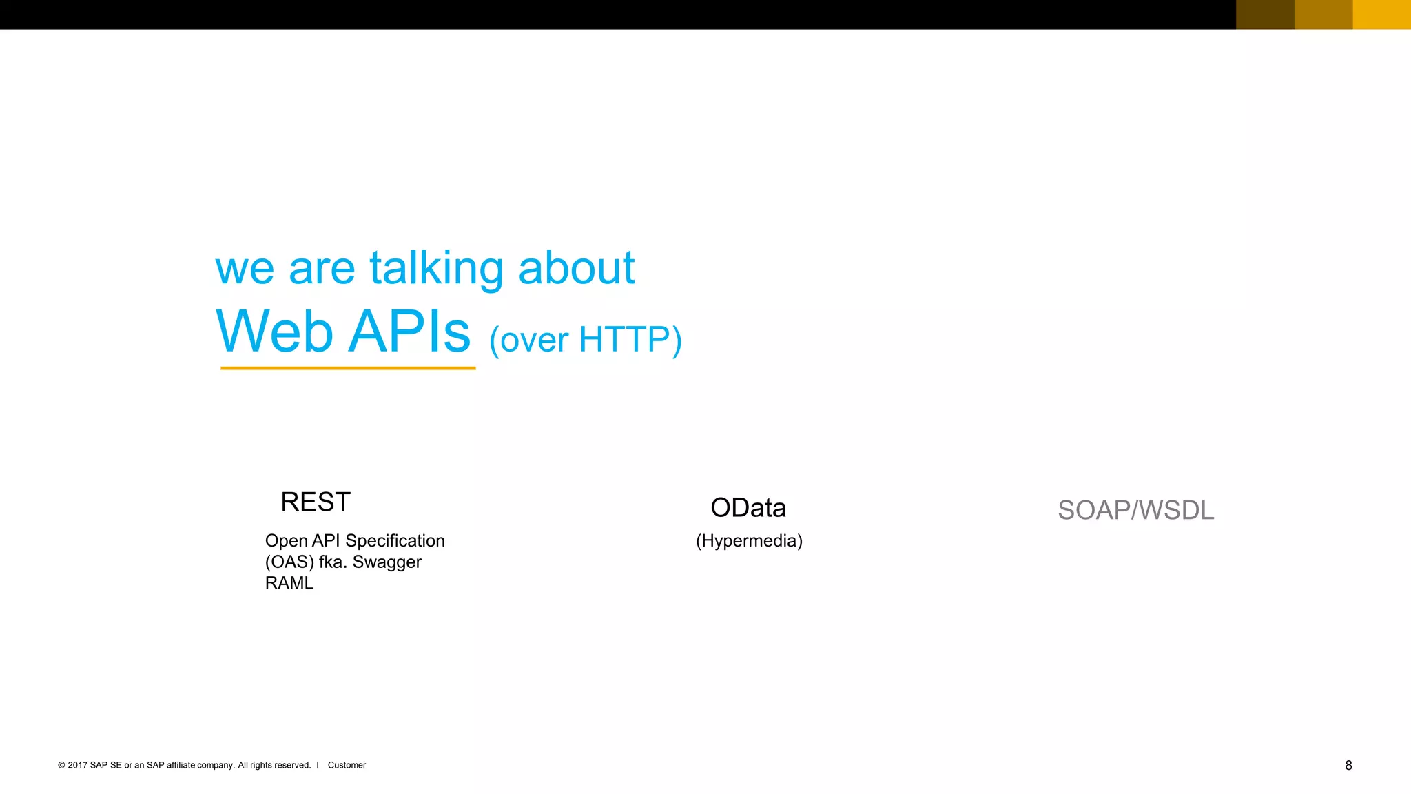 8Customer© 2017 SAP SE or an SAP affiliate company. All rights reserved. ǀ
we are talking about
Web APIs (over HTTP)
SOAP/WSDLOData
(Hypermedia)
REST
Open API Specification
(OAS) fka. Swagger
RAML
 