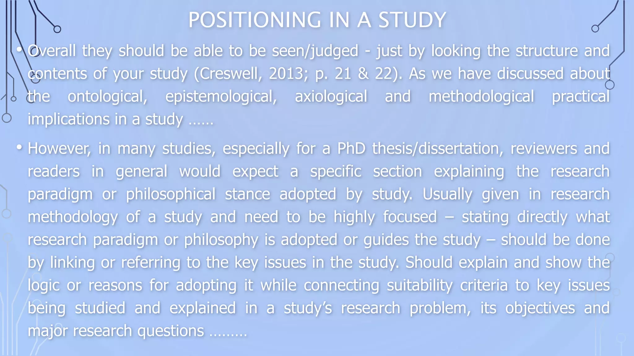 POSITIONING IN A STUDY
• Overall they should be able to be seen/judged - just by looking the structure and
contents of your study (Creswell, 2013; p. 21 & 22). As we have discussed about
the ontological, epistemological, axiological and methodological practical
implications in a study ……
• However, in many studies, especially for a PhD thesis/dissertation, reviewers and
readers in general would expect a specific section explaining the research
paradigm or philosophical stance adopted by study. Usually given in research
methodology of a study and need to be highly focused – stating directly what
research paradigm or philosophy is adopted or guides the study – should be done
by linking or referring to the key issues in the study. Should explain and show the
logic or reasons for adopting it while connecting suitability criteria to key issues
being studied and explained in a study’s research problem, its objectives and
major research questions ………
 
