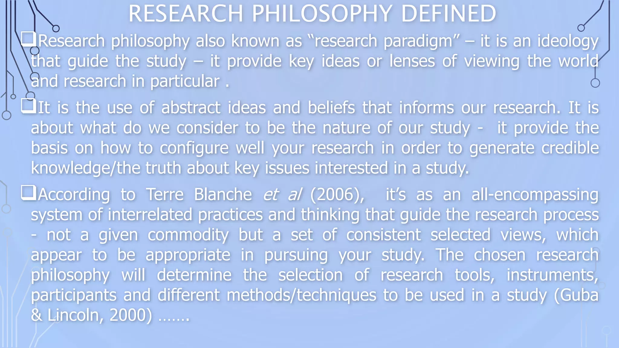 RESEARCH PHILOSOPHY DEFINED
Research philosophy also known as “research paradigm” – it is an ideology
that guide the study – it provide key ideas or lenses of viewing the world
and research in particular .
It is the use of abstract ideas and beliefs that informs our research. It is
about what do we consider to be the nature of our study - it provide the
basis on how to configure well your research in order to generate credible
knowledge/the truth about key issues interested in a study.
According to Terre Blanche et al (2006), it’s as an all-encompassing
system of interrelated practices and thinking that guide the research process
- not a given commodity but a set of consistent selected views, which
appear to be appropriate in pursuing your study. The chosen research
philosophy will determine the selection of research tools, instruments,
participants and different methods/techniques to be used in a study (Guba
& Lincoln, 2000) …….
 