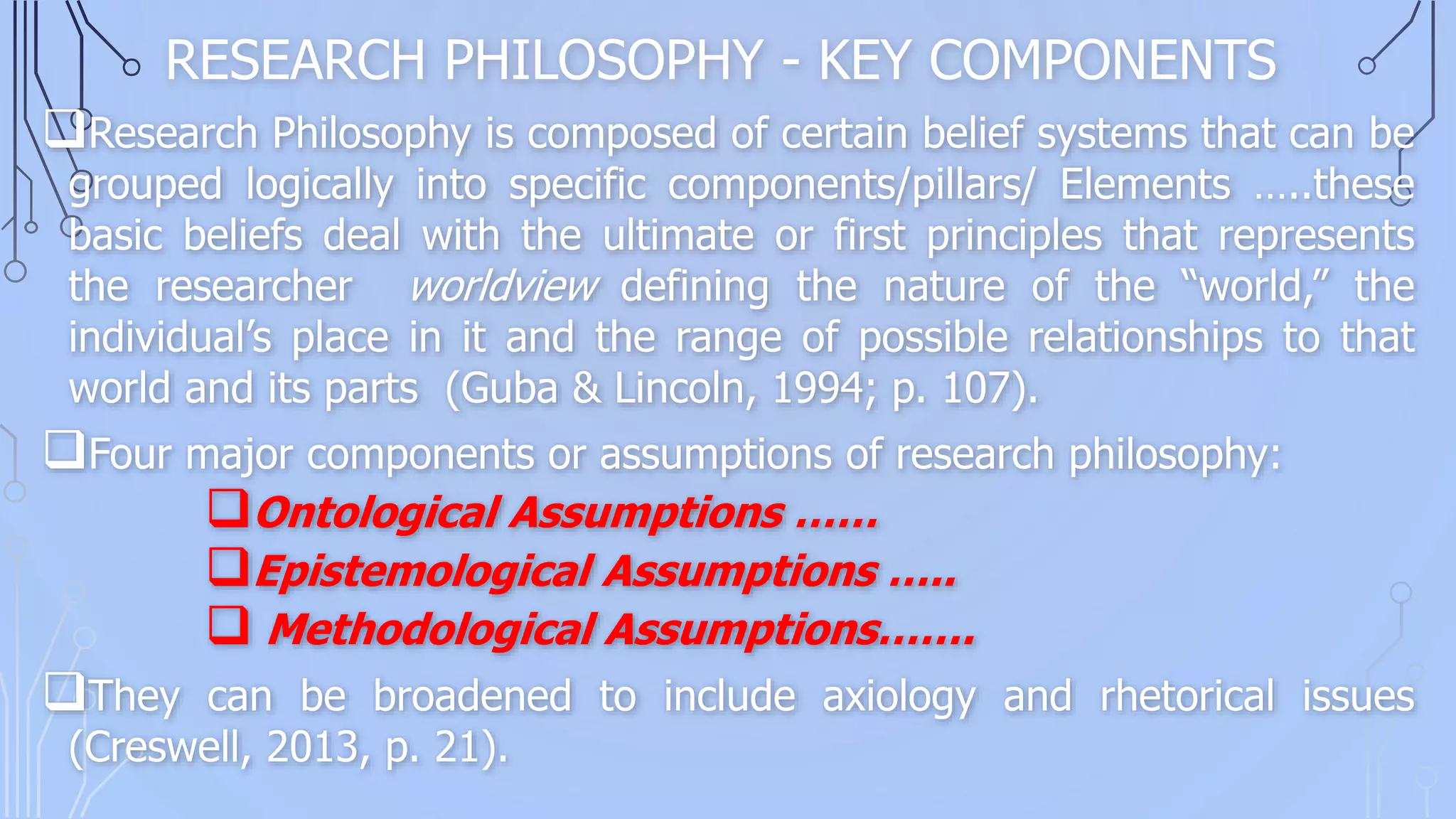RESEARCH PHILOSOPHY - KEY COMPONENTS
Research Philosophy is composed of certain belief systems that can be
grouped logically into specific components/pillars/ Elements …..these
basic beliefs deal with the ultimate or first principles that represents
the researcher worldview defining the nature of the “world,” the
individual’s place in it and the range of possible relationships to that
world and its parts (Guba & Lincoln, 1994; p. 107).
Four major components or assumptions of research philosophy:
Ontological Assumptions ……
Epistemological Assumptions …..
 Methodological Assumptions…….
They can be broadened to include axiology and rhetorical issues
(Creswell, 2013, p. 21).
 