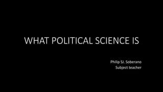WHAT POLITICAL SCIENCE IS
Philip SJ. Soberano
Subject teacher
 