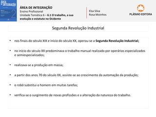 ÁREA DE INTEGRAÇÃO

Ensino Profissional
Unidade Temática 6 – 6.1 O trabalho, a sua
evolução e estatuto no Ocidente

Elsa Silva
Rosa Moinhos

Segunda Revolução Industrial
•

nos finais do século XIX e início do século XX, operou-se a Segunda Revolução Industrial;

•

no início do século XX predominava o trabalho manual realizado por operários especializados
e semiespecializados;

•

realizava-se a produção em massa;

•

a partir dos anos 70 do século XX, assiste-se ao crescimento da automação da produção;

•

o robô substitui o homem em muitas tarefas;

•

verifica-se o surgimento de novas profissões e a alteração da natureza do trabalho.

 