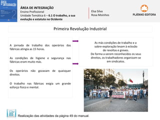 ÁREA DE INTEGRAÇÃO

Ensino Profissional
Unidade Temática 6 – 6.1 O trabalho, a sua
evolução e estatuto no Ocidente

Elsa Silva
Rosa Moinhos

Primeira Revolução Industrial

A jornada de trabalho dos operários das
fábricas atingia as 15 horas.
As condições de higiene e segurança nas
fábricas eram muito más.
Os operários não gozavam de quaisquer
direitos.
O trabalho nas fábricas exigia um grande
esforço físico e mental.

Realização das atividades da página 49 do manual.

As más condições de trabalho e a
sobre-exploração levam à eclosão
de revoltas e greves.
De forma a verem reconhecidos os seus
direitos, os trabalhadores organizam-se
em sindicatos.

 