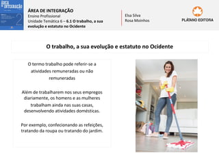 ÁREA DE INTEGRAÇÃO

Ensino Profissional
Unidade Temática 6 – 6.1 O trabalho, a sua
evolução e estatuto no Ocidente

Elsa Silva
Rosa Moinhos

O trabalho, a sua evolução e estatuto no Ocidente
O termo trabalho pode referir-se a
atividades remuneradas ou não
remuneradas
Além de trabalharem nos seus empregos
diariamente, os homens e as mulheres
trabalham ainda nas suas casas,
desenvolvendo atividades domésticas.
Por exemplo, confecionando as refeições,
tratando da roupa ou tratando do jardim.

 