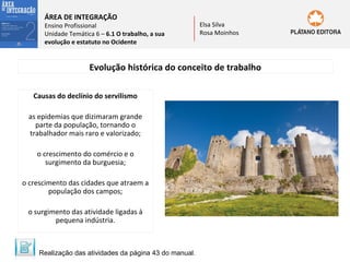 ÁREA DE INTEGRAÇÃO

Ensino Profissional
Unidade Temática 6 – 6.1 O trabalho, a sua
evolução e estatuto no Ocidente

Elsa Silva
Rosa Moinhos

Evolução histórica do conceito de trabalho
Causas do declínio do servilismo
as epidemias que dizimaram grande
parte da população, tornando o
trabalhador mais raro e valorizado;
o crescimento do comércio e o
surgimento da burguesia;
o crescimento das cidades que atraem a
população dos campos;
o surgimento das atividade ligadas à
pequena indústria.

Realização das atividades da página 43 do manual.

 