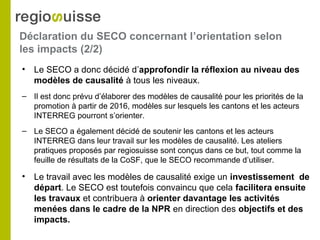 Déclaration du SECO concernant l’orientation selon
les impacts (2/2)
• Le SECO a donc décidé d’approfondir la réflexion au niveau des
modèles de causalité à tous les niveaux.
– Il est donc prévu d’élaborer des modèles de causalité pour les priorités de la
promotion à partir de 2016, modèles sur lesquels les cantons et les acteurs
INTERREG pourront s’orienter.
– Le SECO a également décidé de soutenir les cantons et les acteurs
INTERREG dans leur travail sur les modèles de causalité. Les ateliers
pratiques proposés par regiosuisse sont conçus dans ce but, tout comme la
feuille de résultats de la CoSF, que le SECO recommande d’utiliser.
• Le travail avec les modèles de causalité exige un investissement de
départ. Le SECO est toutefois convaincu que cela facilitera ensuite
les travaux et contribuera à orienter davantage les activités
menées dans le cadre de la NPR en direction des objectifs et des
impacts.
 