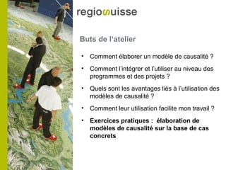 Buts de l‘atelier
• Comment élaborer un modèle de causalité ?
• Comment l’intégrer et l’utiliser au niveau des
programmes et des projets ?
• Quels sont les avantages liés à l’utilisation des
modèles de causalité ?
• Comment leur utilisation facilite mon travail ?
• Exercices pratiques : élaboration de
modèles de causalité sur la base de cas
concrets
 