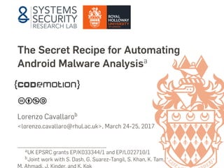 The Secret Recipe for Automating
Android Malware Analysisa
Lorenzo Cavallarob
<lorenzo.cavallaro@rhul.ac.uk>, March 24-25, 2017
aUK EPSRC grants EP/K033344/1 and EP/L022710/1
bJoint work with S. Dash, G. Suarez-Tangil, S. Khan, K. Tam,
M. Ahmadi, J. Kinder, and K. Kok
 