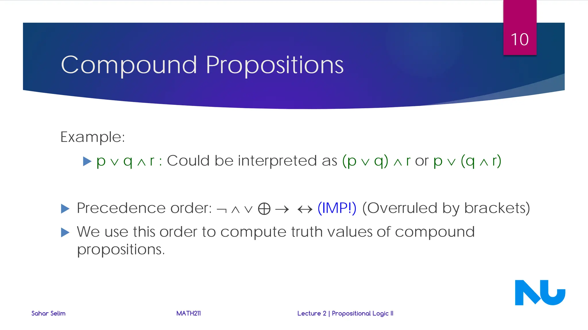 Compound Propositions
Example:
 p ∨ q ∧ r : Could be interpreted as (p ∨ q) ∧ r or p ∨ (q ∧ r)
 Precedence order: ¬ ∧ ∨ ⊕ → ↔ (IMP!) (Overruled by brackets)
 We use this order to compute truth values of compound
propositions.
Sahar Selim MATH211 Lecture 2 | Propositional Logic II
10
 