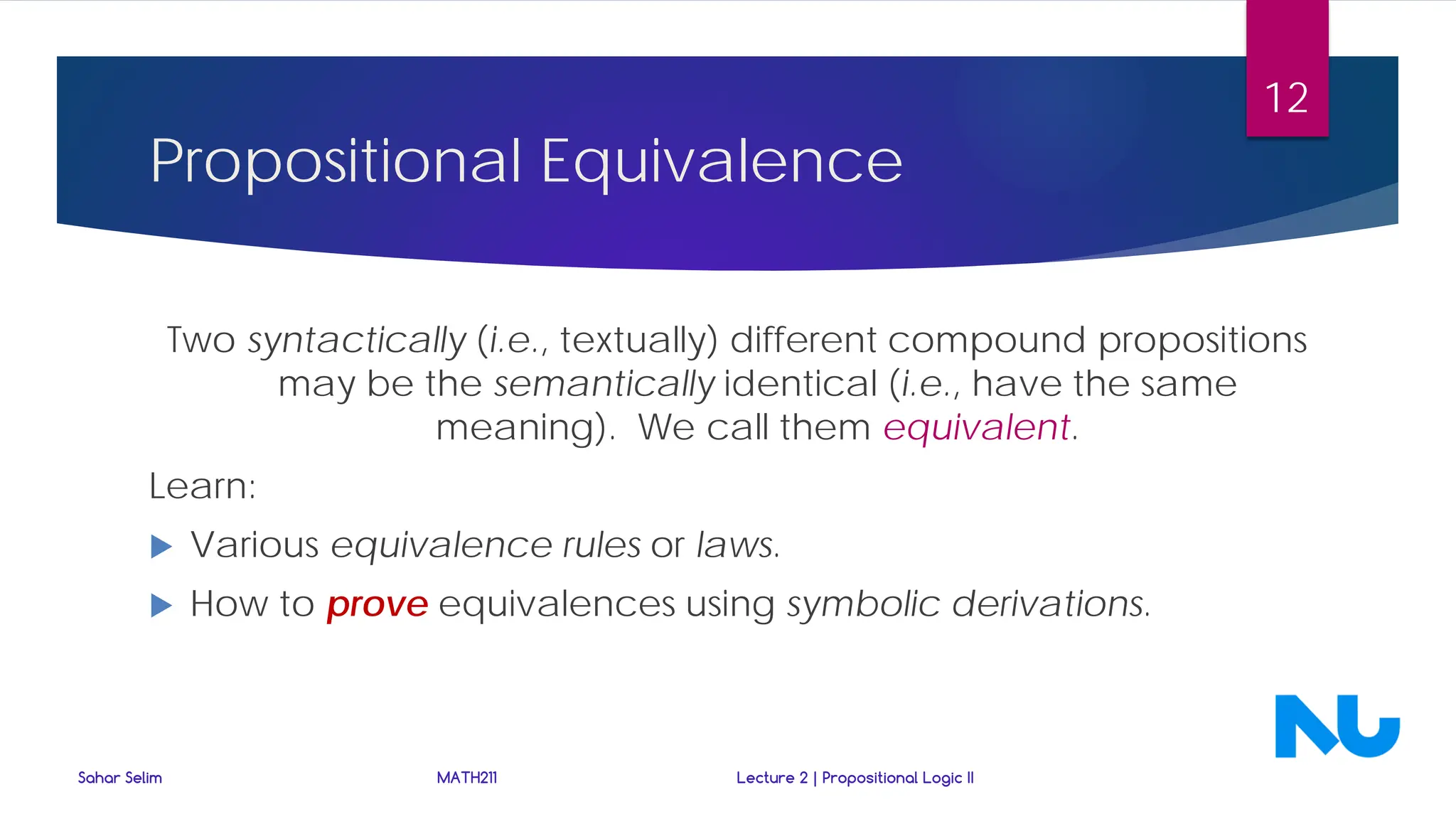 Propositional Equivalence
Two syntactically (i.e., textually) different compound propositions
may be the semantically identical (i.e., have the same
meaning). We call them equivalent.
Learn:
 Various equivalence rules or laws.
 How to prove equivalences using symbolic derivations.
Sahar Selim MATH211 Lecture 2 | Propositional Logic II
12
 
