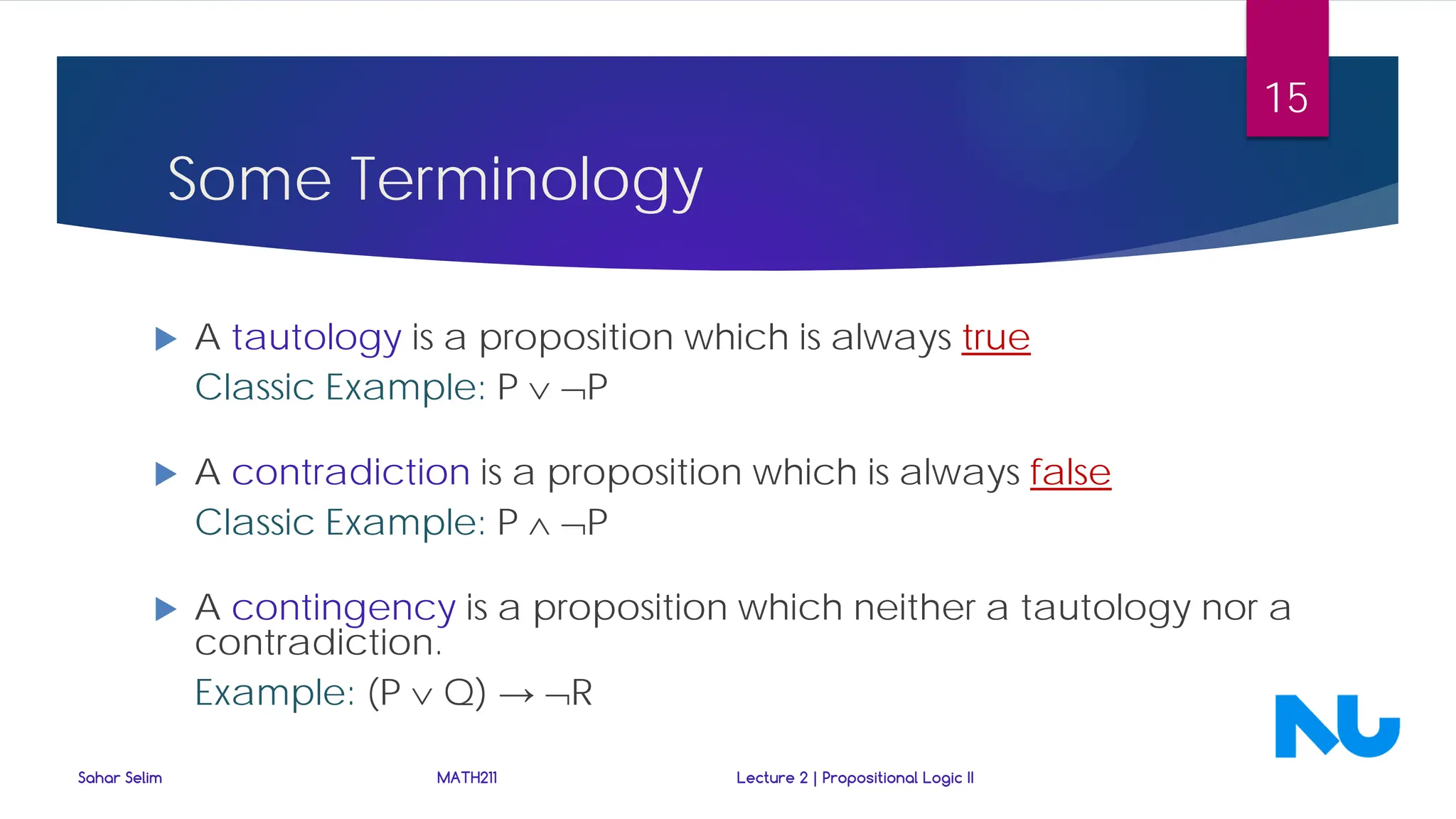  A tautology is a proposition which is always true
Classic Example: P ∨ ¬P
 A contradiction is a proposition which is always false
Classic Example: P ∧ ¬P
 A contingency is a proposition which neither a tautology nor a
contradiction.
Example: (P ∨ Q) → ¬R
Some Terminology
Sahar Selim MATH211 Lecture 2 | Propositional Logic II
15
 