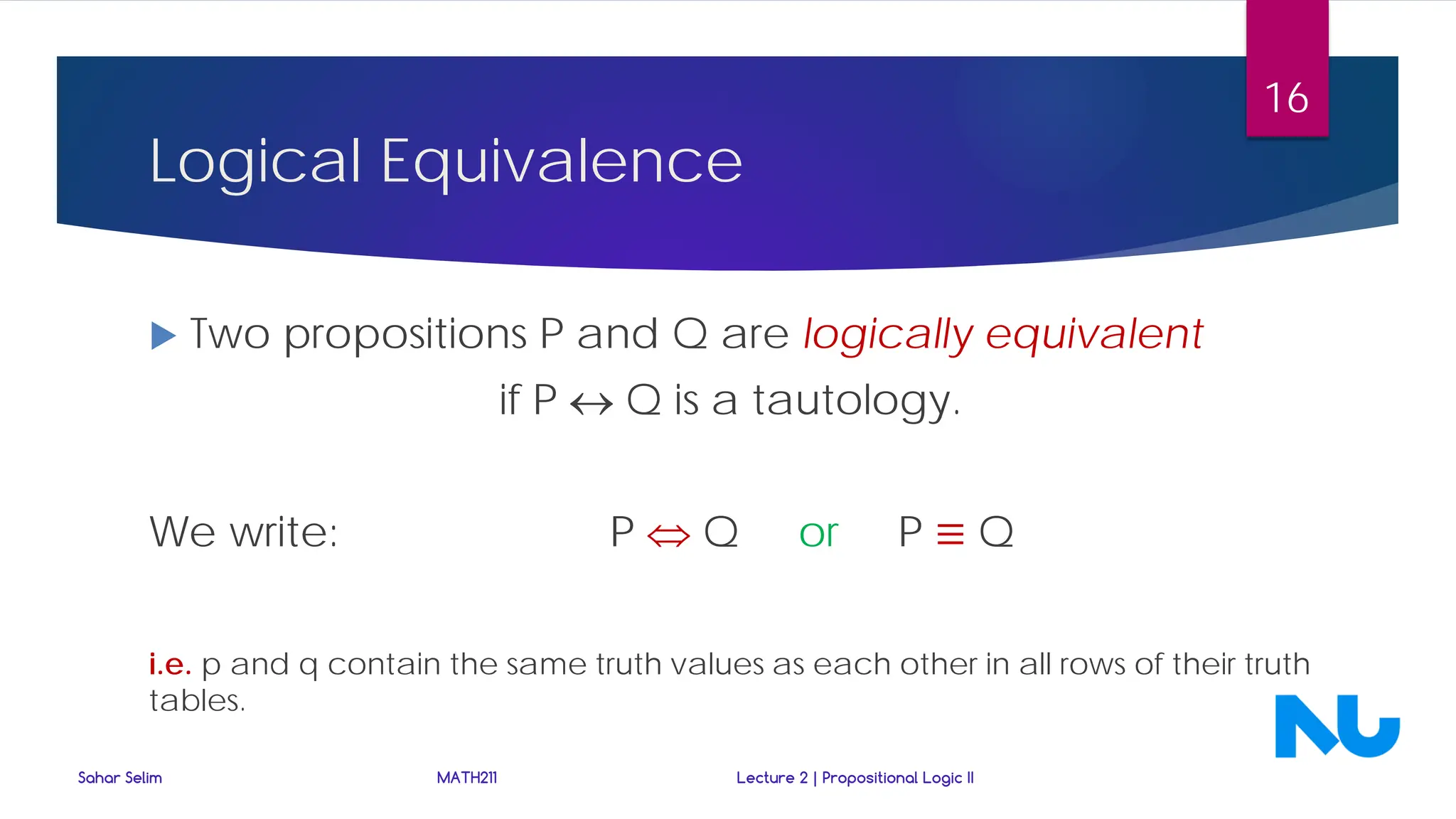 Logical Equivalence
 Two propositions P and Q are logically equivalent
if P ↔ Q is a tautology.
We write: P ⇔ Q or P ≡ Q
i.e. p and q contain the same truth values as each other in all rows of their truth
tables.
Sahar Selim MATH211 Lecture 2 | Propositional Logic II
16
 