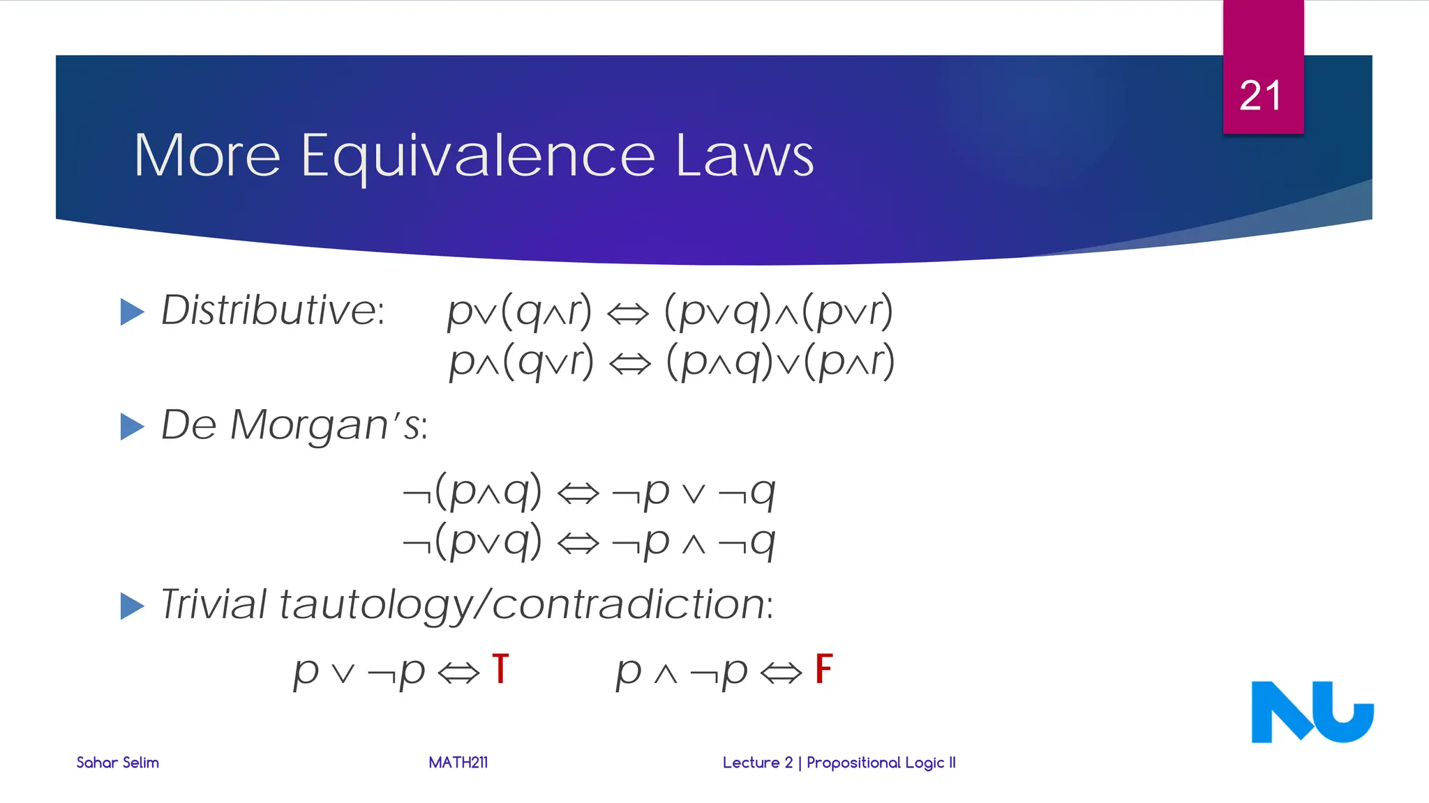 More Equivalence Laws
 Distributive: p∨(q∧r) ⇔ (p∨q)∧(p∨r)
p∧(q∨r) ⇔ (p∧q)∨(p∧r)
 De Morgan’s:
¬(p∧q) ⇔ ¬p ∨ ¬q
¬(p∨q) ⇔ ¬p ∧ ¬q
 Trivial tautology/contradiction:
p ∨ ¬p ⇔ T p ∧ ¬p ⇔ F
Sahar Selim MATH211 Lecture 2 | Propositional Logic II
21
 