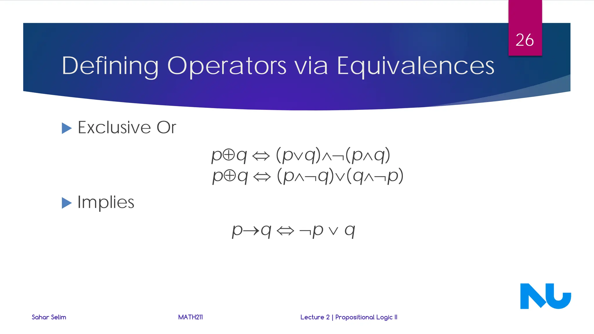 Defining Operators via Equivalences
 Exclusive Or
p⊕q ⇔ (p∨q)∧¬(p∧q)
p⊕q ⇔ (p∧¬q)∨(q∧¬p)
 Implies
p→q ⇔ ¬p ∨ q
Sahar Selim MATH211 Lecture 2 | Propositional Logic II
26
 