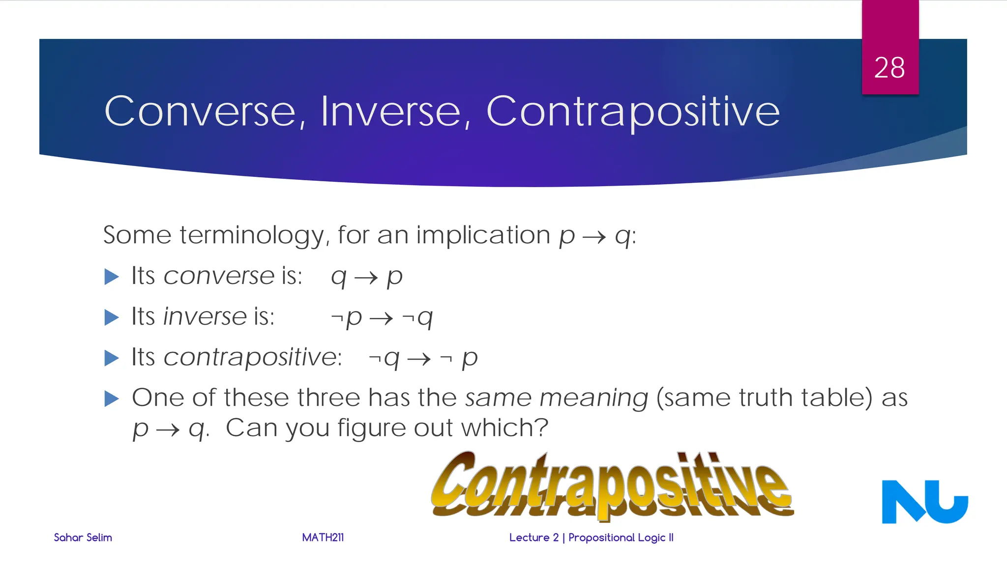 Converse, Inverse, Contrapositive
Some terminology, for an implication p → q:
 Its converse is: q → p
 Its inverse is: ¬p → ¬q
 Its contrapositive: ¬q → ¬ p
 One of these three has the same meaning (same truth table) as
p → q. Can you figure out which?
Sahar Selim MATH211 Lecture 2 | Propositional Logic II
28
 