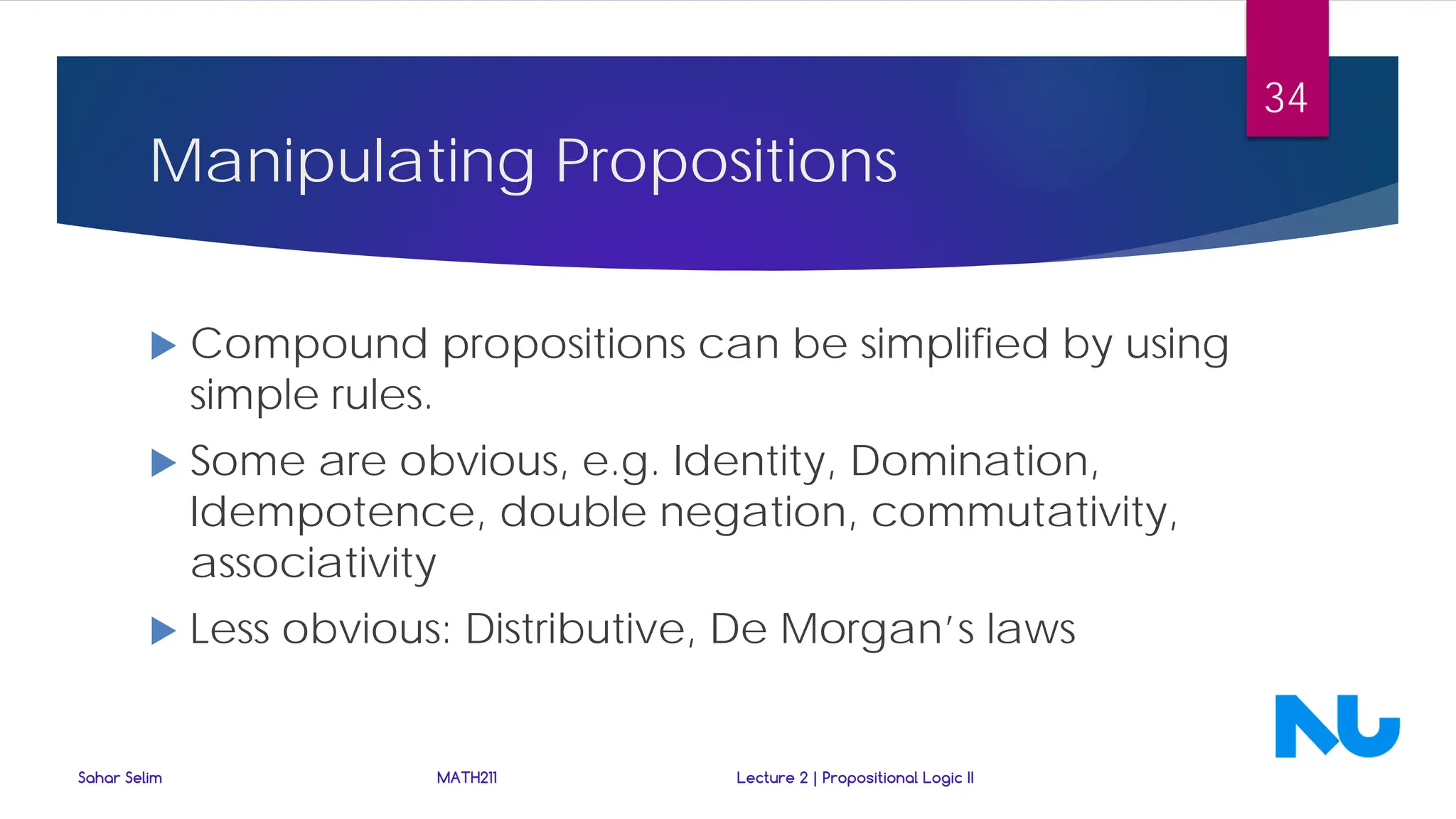 Manipulating Propositions
 Compound propositions can be simplified by using
simple rules.
 Some are obvious, e.g. Identity, Domination,
Idempotence, double negation, commutativity,
associativity
 Less obvious: Distributive, De Morgan’s laws
Sahar Selim MATH211 Lecture 2 | Propositional Logic II
34
 