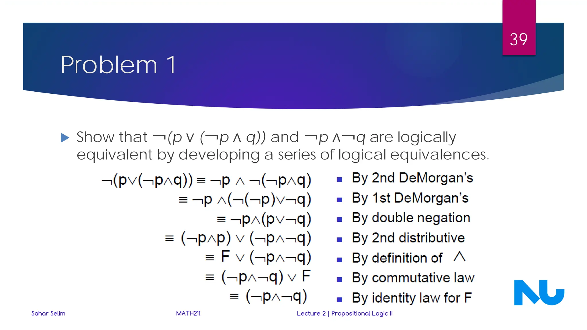 Problem 1
 Show that ￢(p ∨ (￢p ∧ q)) and ￢p ∧￢q are logically
equivalent by developing a series of logical equivalences.
Sahar Selim MATH211 Lecture 2 | Propositional Logic II
39
 