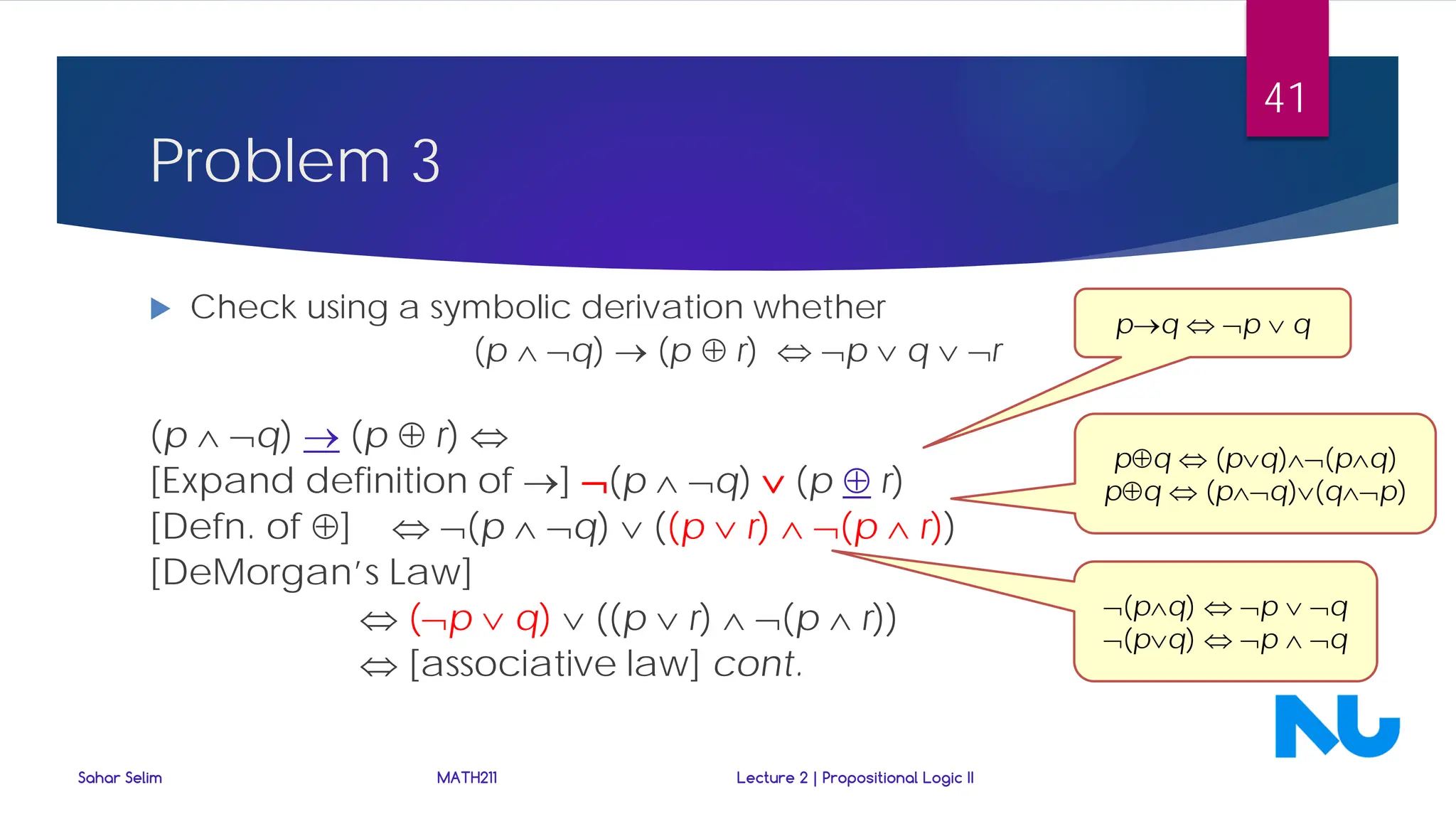 Problem 3
 Check using a symbolic derivation whether
(p ∧ ¬q) → (p ⊕ r) ⇔ ¬p ∨ q ∨ ¬r
(p ∧ ¬q) → (p ⊕ r) ⇔
[Expand definition of →] ¬(p ∧ ¬q) ∨ (p ⊕ r)
[Defn. of ⊕] ⇔ ¬(p ∧ ¬q) ∨ ((p ∨ r) ∧ ¬(p ∧ r))
[DeMorgan’s Law]
⇔ (¬p ∨ q) ∨ ((p ∨ r) ∧ ¬(p ∧ r))
⇔ [associative law] cont.
p→q ⇔ ¬p ∨ q
p⊕q ⇔ (p∨q)∧¬(p∧q)
p⊕q ⇔ (p∧¬q)∨(q∧¬p)
¬(p∧q) ⇔ ¬p ∨ ¬q
¬(p∨q) ⇔ ¬p ∧ ¬q
Sahar Selim MATH211 Lecture 2 | Propositional Logic II
41
 
