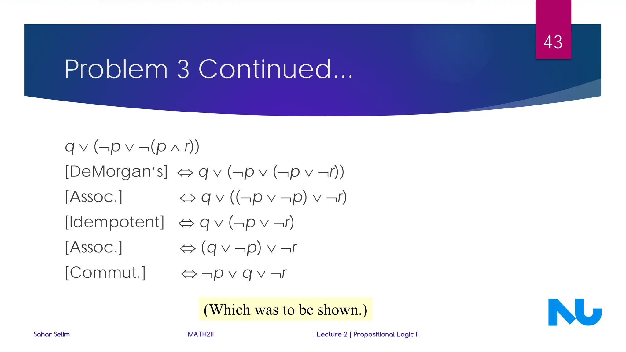 Problem 3 Continued...
q ∨ (¬p ∨ ¬(p ∧ r))
[DeMorgan’s] ⇔ q ∨ (¬p ∨ (¬p ∨ ¬r))
[Assoc.] ⇔ q ∨ ((¬p ∨ ¬p) ∨ ¬r)
[Idempotent] ⇔ q ∨ (¬p ∨ ¬r)
[Assoc.] ⇔ (q ∨ ¬p) ∨ ¬r
[Commut.] ⇔ ¬p ∨ q ∨ ¬r
(Which was to be shown.)
Sahar Selim MATH211 Lecture 2 | Propositional Logic II
43
 