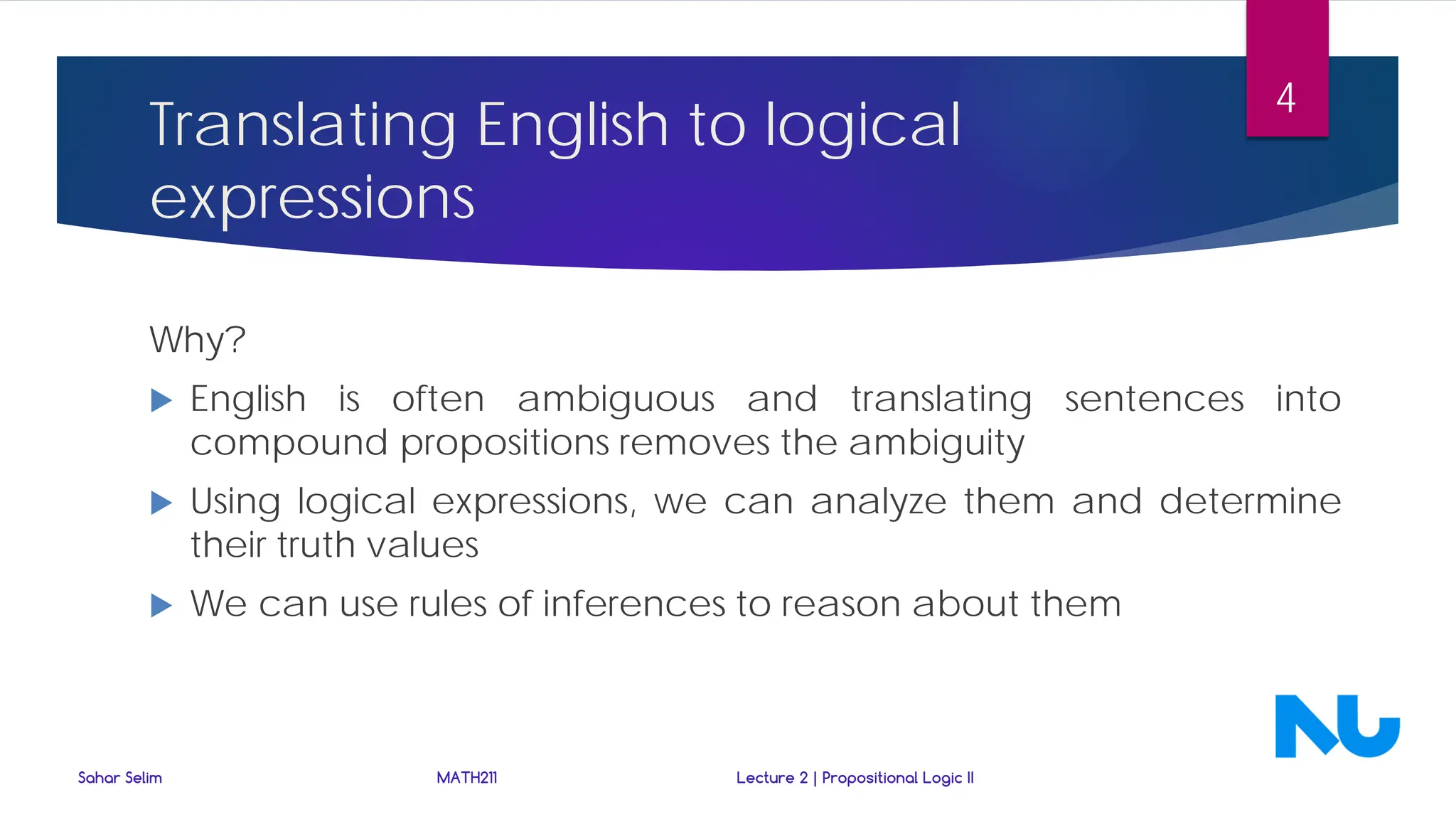 Translating English to logical
expressions
Why?
 English is often ambiguous and translating sentences into
compound propositions removes the ambiguity
 Using logical expressions, we can analyze them and determine
their truth values
 We can use rules of inferences to reason about them
Sahar Selim MATH211 Lecture 2 | Propositional Logic II
4
 