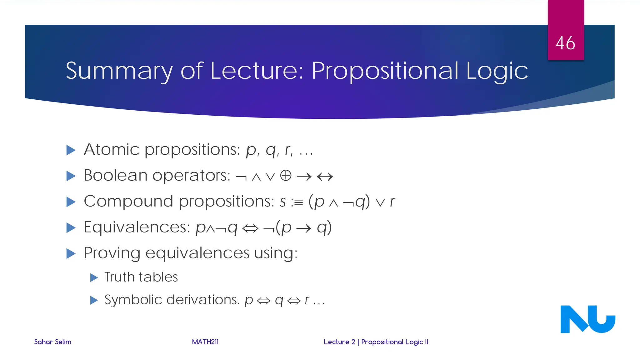 Summary of Lecture: Propositional Logic
 Atomic propositions: p, q, r, …
 Boolean operators: ¬ ∧ ∨ ⊕ → ↔
 Compound propositions: s :≡ (p ∧ ¬q) ∨ r
 Equivalences: p∧¬q ⇔ ¬(p → q)
 Proving equivalences using:
 Truth tables
 Symbolic derivations. p ⇔ q ⇔ r …
Sahar Selim MATH211 Lecture 2 | Propositional Logic II
46
 