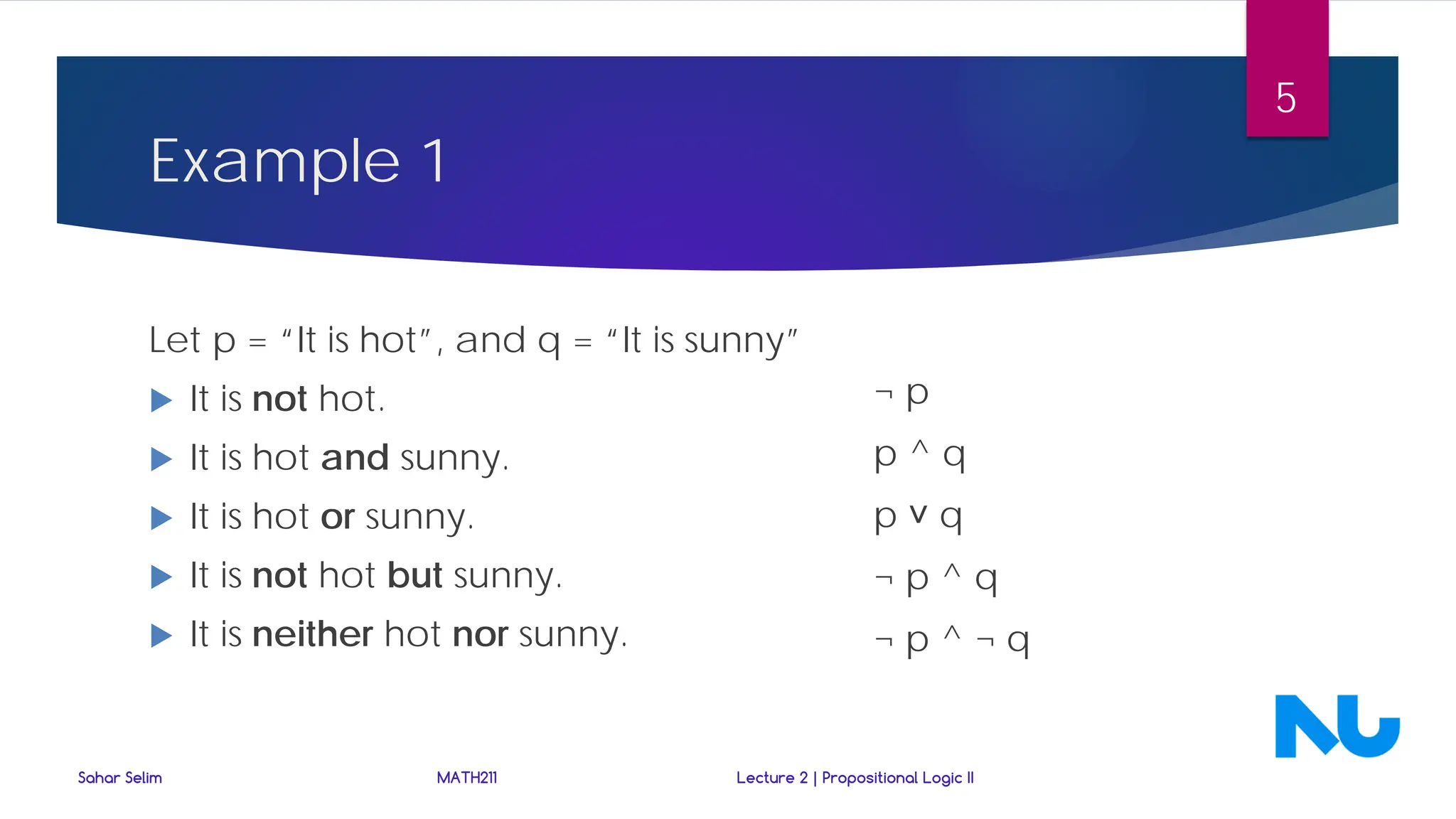Example 1
Let p = “It is hot”, and q = “It is sunny”
 It is not hot.
 It is hot and sunny.
 It is hot or sunny.
 It is not hot but sunny.
 It is neither hot nor sunny.
Sahar Selim MATH211 Lecture 2 | Propositional Logic II
5
¬ p
p ^ q
p ˅ q
¬ p ^ q
¬ p ^ ¬ q
 