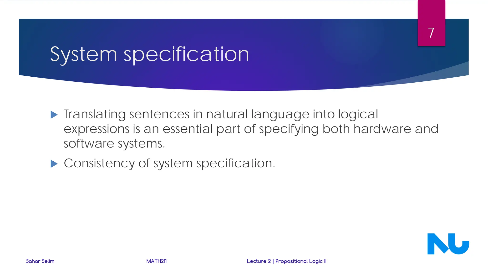 System specification
 Translating sentences in natural language into logical
expressions is an essential part of specifying both hardware and
software systems.
 Consistency of system specification.
Sahar Selim MATH211 Lecture 2 | Propositional Logic II
7
 