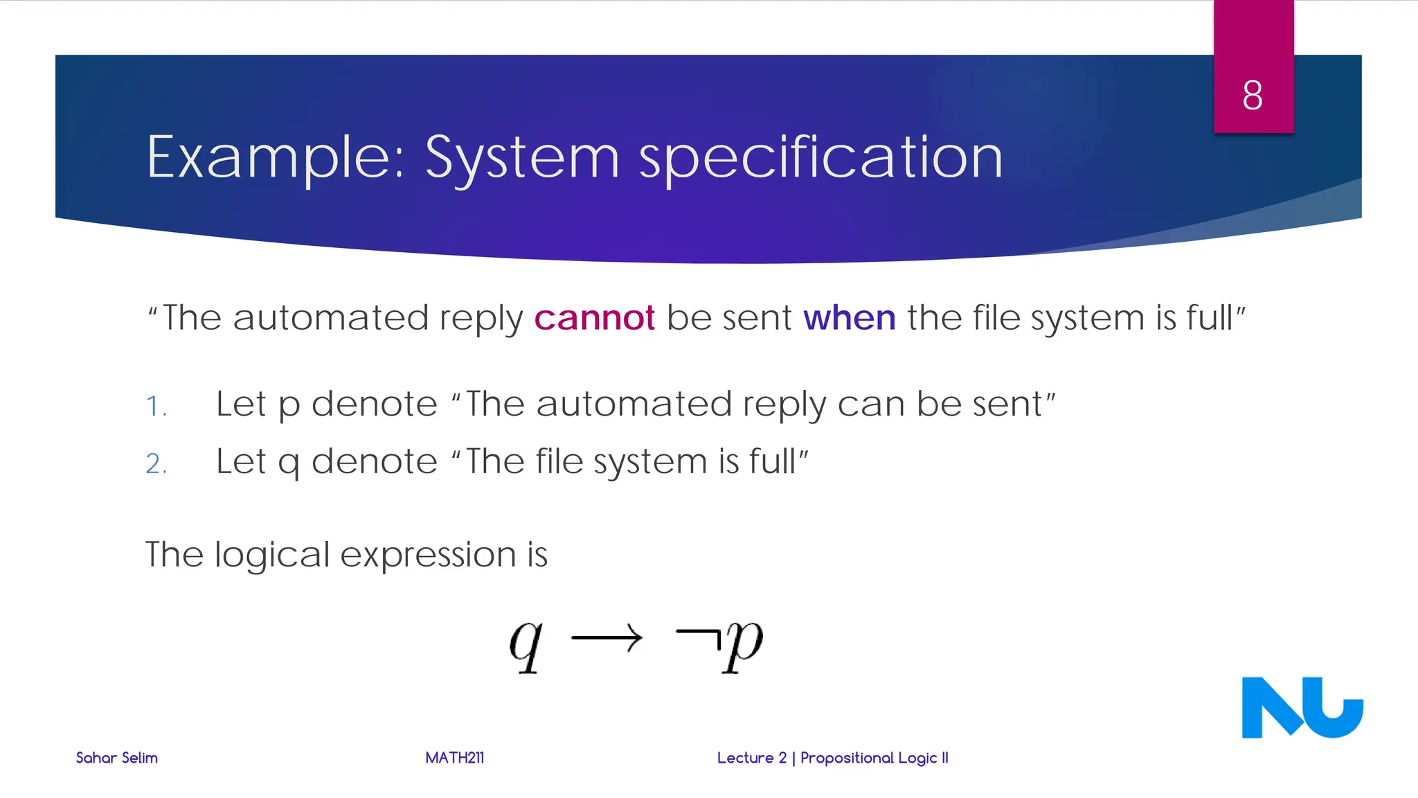 “The automated reply cannot be sent when the file system is full”
1. Let p denote “The automated reply can be sent”
2. Let q denote “The file system is full”
The logical expression is
Sahar Selim MATH211 Lecture 2 | Propositional Logic II
8
Example: System specification
 
