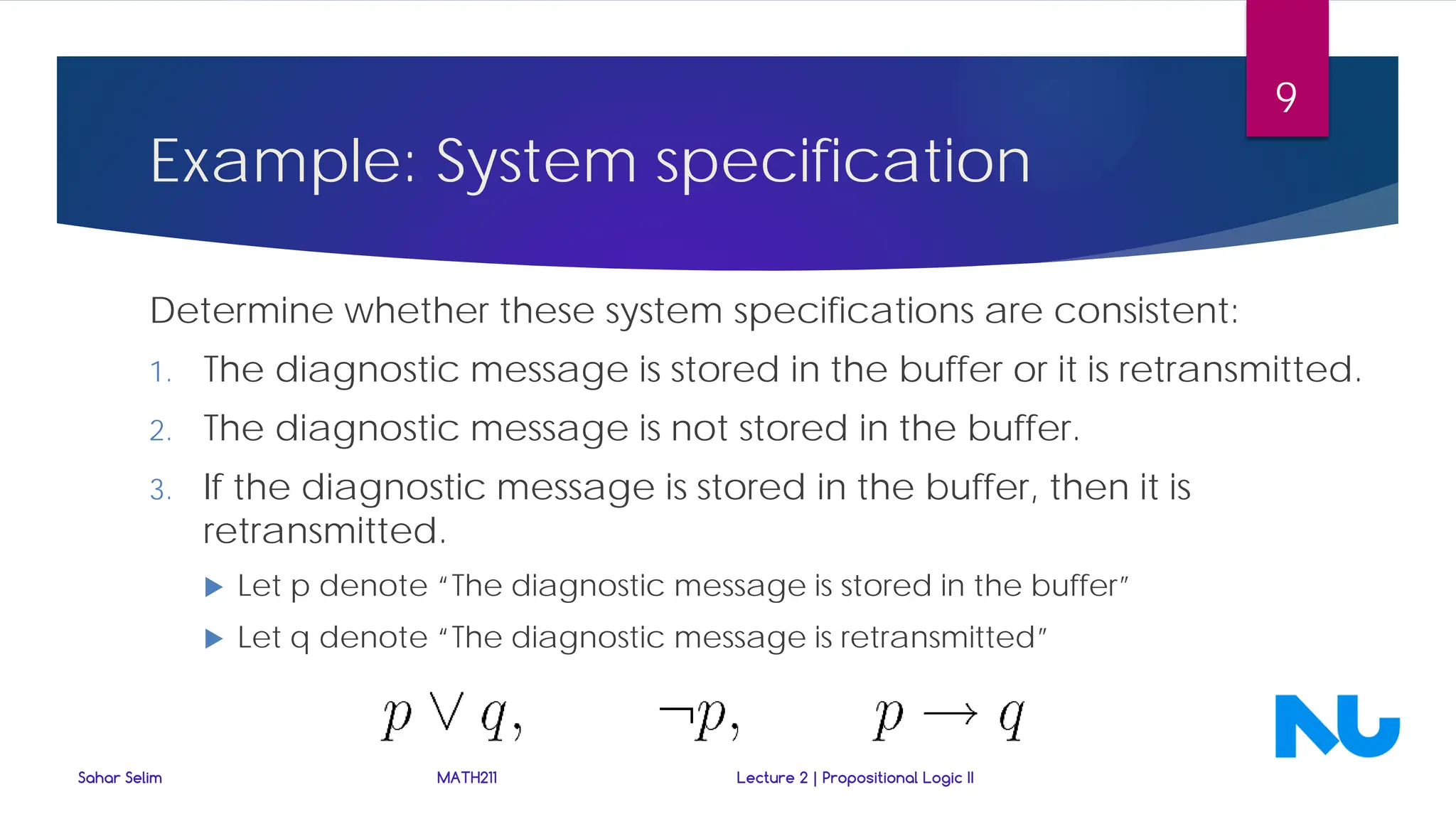 Determine whether these system specifications are consistent:
1. The diagnostic message is stored in the buffer or it is retransmitted.
2. The diagnostic message is not stored in the buffer.
3. If the diagnostic message is stored in the buffer, then it is
retransmitted.
 Let p denote “The diagnostic message is stored in the buffer”
 Let q denote “The diagnostic message is retransmitted”
Sahar Selim MATH211 Lecture 2 | Propositional Logic II
9
Example: System specification
 