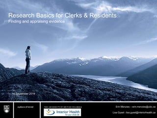 Research Basics for Clerks & Residents: 
Finding and appraising evidence 
Erin Menzies – erin.menzies@ubc.ca 
Lisa Gysel - lisa.gysel@interiorhealth.ca 
10 September 2014 
 